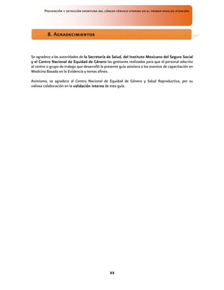 Prevención y detección oportuna del cáncer cérvico uterino en el primer nivelde atención
33
Se agradece a las autoridades de la Secretar
la Secretar
la Secretar
la Secretaría
ía
ía
ía de Salud, del Instituto Mexicano del Seguro Social
de Salud, del Instituto Mexicano del Seguro Social
de Salud, del Instituto Mexicano del Seguro Social
de Salud, del Instituto Mexicano del Seguro Social
y el Centro Nacional de Equidad de G
y el Centro Nacional de Equidad de G
y el Centro Nacional de Equidad de G
y el Centro Nacional de Equidad de Gé
é
é
énero
nero
nero
nero las gestiones realizadas para que el personal adscrito
al centro o grupo de trabajo que desarrolló la presente guía asistiera a los eventos de capacitación en
Medicina Basada en la Evidencia y temas afines.
Asimismo, se agradece al Centro Nacional de Equidad de Género y Salud Reproductiva, por su
valiosa colaboración en la validación interna
validación interna
validación interna
validación interna de esta guía.
8. Agradecimientos
8. Agradecimientos
8. Agradecimientos
8. Agradecimientos
 