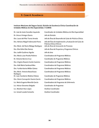 Prevención y detección oportuna del cáncer cérvico uterino en el primer nivelde atención
34
Instituto Mexicano del Seguro Social, División de Excelencia Clínica Coordinación de
Instituto Mexicano del Seguro Social, División de Excelencia Clínica Coordinación de
Instituto Mexicano del Seguro Social, División de Excelencia Clínica Coordinación de
Instituto Mexicano del Seguro Social, División de Excelencia Clínica Coordinación de
Unidades Médicas de Alta Especialidad / CUMAE
Unidades Médicas de Alta Especialidad / CUMAE
Unidades Médicas de Alta Especialidad / CUMAE
Unidades Médicas de Alta Especialidad / CUMAE
Dr. José de Jesús González Izquierdo Coordinador de Unidades Médicas de Alta Especialidad
Dr. Arturo Viniegra Osorio Jefe de División
Dra. Laura del Pilar Torres Arreola Jefa de Área de Desarrollo de Guías de Práctica Clínica
Dra. Adriana Abigail Valenzuela Flores Jefa del Área de Implantación y Evaluación de Guías de
Práctica Clínica Clínicos
Dra. María del Rocío Rábago Rodríguez Jefa de Área de Innovación de Procesos
Dra. Rita Delia Díaz Ramos Jefa de Área de Proyectos y Programas Clínicos
Dra. Judith Gutiérrez Aguilar Jefe de área
Dra. María Luisa Peralta Pedrero Coordinadora de Programas Médicos
Dr. Antonio Barrera Cruz Coordinador de Programas Médicos
Dra. Virginia Rosario Cortés Casimiro Coordinadora de Programas Médicos
Dra. Aidé María Sandoval Mex Coordinadora de Programas Médicos
Dra. Yuribia Karina Millán Gámez Coordinadora de Programas Médicos
Dra. María Antonia Basavilvazo
Rodríguez
Coordinadora de Programas Médicos
Dr. Juan Humberto Medina Chávez Coordinador de Programas Médicos
Dra. Gloria Concepción Huerta García Coordinadora de Programas Médicos
Lic. María Eugenia Mancilla García Coordinadora de Programas de Enfermería
Lic. Héctor Dorantes Delgado Coordinador de Programas
Lic. Abraham Ruiz López Analista Coordinador
Lic. Ismael Lozada Camacho Analista Coordinador
9. Comité Académico
9. Comité Académico
9. Comité Académico
9. Comité Académico
 