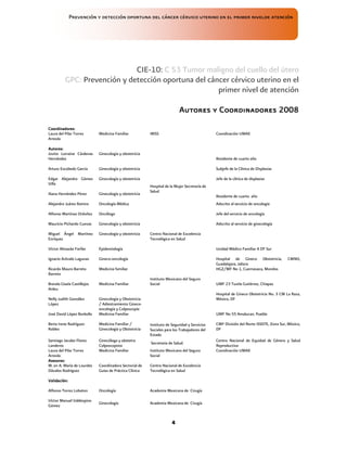 Prevención y detección oportuna del cáncer cérvico uterino en el primer nivelde atención
4
CIE-10: C 53 Tumor maligno del cuello del útero
GPC: Prevención y detección oportuna del cáncer cérvico uterino en el
primer nivel de atención
Autores y Coordinadores 2008
Autores y Coordinadores 2008
Autores y Coordinadores 2008
Autores y Coordinadores 2008
Coordinadores:
Coordinadores:
Coordinadores:
Coordinadores:
Laura del Pilar Torres
Arreola
Medicina Familiar IMSS Coordinación UMAE
Autores:
Autores:
Autores:
Autores:
Jovita Lorraine Cárdenas
Hernández
Ginecología y obstetricia
Hospital de la Mujer Secretaría de
Salud
Residente de cuarto año
Arturo Escobedo García Ginecología y obstetricia Subjefe de la Clínica de Displasias
Edgar Alejandro Gómez
Villa
Ginecología y obstetricia Jefe de la clínica de displasias
Iliana Hernández Pérez Ginecología y obstetricia
Residente de cuarto año
Alejandro Juárez Ramiro Oncología Médica Adscrito al servicio de oncología
Alfonso Martínez Ordoñez Oncólogo Jefe del servicio de oncología
Mauricio Pichardo Cuevas Ginecología y obstetricia Adscrito al servicio de ginecología
Miguel Ángel Martínez
Enríquez
Ginecología y obstetricia Centro Nacional de Excelencia
Tecnológica en Salud
Víctor Almazán Farfán Epidemiología
Instituto Mexicano del Seguro
Social
Unidad Médico Familiar 4 DF Sur
Ignacio Arévalo Lagunas Gineco-oncología Hospital de Gineco Obstetricia, CMNO,
Guadalajara, Jalisco
Ricardo Mauro Barreto
Barreto
Medicina familiar HGZ/MF No 1, Cuernavaca, Morelos
Brenda Gisela Castillejos
Anleu
Medicina Familiar UMF 23 Tuxtla Gutiérrez, Chiapas
Nelly Judith González
López
Ginecología y Obstetricia
/ Adiestramiento Gineco-
oncología y Colposcopía
Hospital de Gineco Obstetricia No. 3 CM La Raza,
México, DF
José David López Borbolla Medicina Familiar UMF No 55 Amalucan, Puebla
Berta Irene Rodríguez
Robles
Medicina Familiar /
Ginecología y Obstetricia
Instituto de Seguridad y Servicios
Sociales para los Trabajadores del
Estado
CMF División del Norte ISSSTE, Zona Sur, México,
DF
Santiago Jacobo Flores
Landeros
Ginecóloga y obstetra
Colposcopista
Secretaria de Salud.
Centro Nacional de Equidad de Género y Salud
Reproductiva
Laura del Pilar Torres
Arreola
Medicina Familiar Instituto Mexicano del Seguro
Social
Coordinación UMAE
Asesores:
Asesores:
Asesores:
Asesores:
M. en A. María de Lourdes
Dávalos Rodríguez
Coordinadora Sectorial de
Guías de Práctica Clínica
Centro Nacional de Excelencia
Tecnológica en Salud
Validación:
Validación:
Validación:
Validación:
Alfonso Torres Lobaton Oncología Academia Mexicana de Cirugía
Víctor Manuel Valdespino
Gómez
Ginecología Academia Mexicana de Cirugía
 