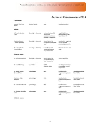 Prevención y detección oportuna del cáncer cérvico uterino en el primer nivelde atención
5
Autores y
Autores y
Autores y
Autores y Co
Co
Co
Coordinadores
ordinadores
ordinadores
ordinadores 2011
2011
2011
2011
Coordinadores:
Coordinadores:
Coordinadores:
Coordinadores:
Laura del Pilar Torres
Arreola
Medicina Familiar IMSS Coordinación UMAE
Autores :
Autores :
Autores :
Autores :
Nelly Judith González
López
Ginecología y obstetricia Instituto Mexicano Del
Seguro Social
Adiestramiento Gineco-
oncología y Colposcopía
Hospital de Gineco
Obstetricia No. 3 CM La
Raza, México, DF
Dra. Jovita Lorraine
Cárdenas Hernández
Ginecología y obstetricia Centro Nacional de
Excelencia Tecnológica en
Salud
Coordinadora de guías de
práctica clínica de
ginecología y obstetricia.
Dr. Santiago Jacobo
Flores Landeros
Ginecología y obstetricia Centro Nacional de
Equidad de Género y
Salud Reproductiva
Dirección del cáncer de la
mujer
Validación interna:
Validación interna:
Validación interna:
Validación interna:
Dr. José Luis Velasco Vite Ginecología y obstetricia Centro Nacional de
Equidad de Género y
Salud Reproductiva
Médico Especialista
Dr. Ismael Ruiz Fraga Salud Pública ISSSTE
Dirección Médica
Jefe de departamento de
enfermedades crónico y
degenerativas
Dr. Manuel Antonio
Cisneros Salazar
Epidemiología IMSS Coordinación de
Programas Integrados de
Salud
Sociedad Mexicana de
Salud Pública
Dra. Ivonne Mejía
Rodríguez
Epidemiología IMSS Coordinación de
Programas Integrados de
Salud
Sociedad Mexicana de
Salud Pública
Dr. Rubén Zuart Alvarado Epidemiología IMSS Coordinación de
Programas Integrados de
Salud
Sociedad Mexicana de
Salud Pública
Dr. Gabriel E. Hernández
Castro
Epidemiología IMSS Coordinación de
Programas Integrados de
Salud
Sociedad Mexicana de
Salud Pública
Validación externa:
Validación externa:
Validación externa:
Validación externa:
 