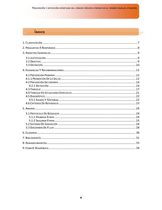 Prevención y detección oportuna del cáncer cérvico uterino en el primer nivelde atención
6
1. Clasificación ........................................................................................................................................7
2. Preguntas A Responder......................................................................................................................8
3. Aspectos Generales ............................................................................................................................9
3.1 JUSTIFICACIÓN ...................................................................................................................................9
3.2 OBJETIVO...........................................................................................................................................9
3.3 DEFINICIÓN .................................................................................................................................... 10
4. Evidencias Y Recomendaciones....................................................................................................... 11
4.1 PREVENCIÓN PRIMARIA ................................................................................................................... 12
4.1.1 PROMOCIÓN DE LA SALUD........................................................................................................... 12
4.2 PREVENCIÓN SECUNDARIA............................................................................................................... 16
4.2.1 Detección............................................................................................................................ 16
4.3 TAMIZAJE ....................................................................................................................................... 17
4.4 TAMIZAJE EN SITUACIONES ESPECIALES ........................................................................................... 21
4.5 DIAGNÓSTICO.................................................................................................................................. 22
4.5.1 Signos Y Síntomas.............................................................................................................. 22
4.6 CRITERIOS DE REFERENCIA.............................................................................................................. 23
5. Anexos................................................................................................................................................ 24
5.1 PROTOCOLO DE BÚSQUEDA............................................................................................................. 24
5.1.1 Primera Etapa .................................................................................................................... 24
5.1.2 Segunda Etapa.................................................................................................................... 25
5.2 SISTEMAS DE GRADACIÓN ............................................................................................................... 26
5.3 DIAGRAMAS DE FLUJO .................................................................................................................... 28
6. Glosario............................................................................................................................................. 30
7. Bibliografía....................................................................................................................................... 31
8. Agradecimientos............................................................................................................................... 33
9. Comité Académico............................................................................................................................. 34
Índice
Índice
Índice
Índice
 