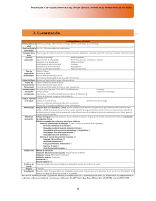 Prevención y detección oportuna del cáncer cérvico uterino en el primer nivelde atención
7
Catálogo Maestro:
Catálogo Maestro:
Catálogo Maestro:
Catálogo Maestro: S
S
S
S-
-
-
-146
146
146
146-
-
-
-08
08
08
08
Profesionales de la
Profesionales de la
Profesionales de la
Profesionales de la
salud
salud
salud
salud
Enfermera, patólogo, médico familiar, oncólogo, obstétra y ginecólogo, gineco-oncólogo
Clasificación de la
Clasificación de la
Clasificación de la
Clasificación de la
enfermedad
enfermedad
enfermedad
enfermedad
CIE-10: C 53 tumor maligno del cuello uterino.
Categoría de la
Categoría de la
Categoría de la
Categoría de la
guía
guía
guía
guía
Primer y segundo niveles de atención: consejería, evaluación, diagnóstico y tamizaje, prevención primaria y secundaria, educación sanitaria
Usuarios
Usuarios
Usuarios
Usuarios
potenciales
potenciales
potenciales
potenciales
Asistentes de patología Médicos generales
Departamentos de salud pública Enfermeras generales, sanitaristas y auxiliares
Estudiantes en el área de salud Médicos familiares
Planificadores de servicios de Salud Patólogos
Proveedores de servicios de salud Investigadores
Técnicos en enfermería hospitales Médicos especialistas
Tipo de
Tipo de
Tipo de
Tipo de
organización
organización
organización
organización
desarrolladora
desarrolladora
desarrolladora
desarrolladora
Gobierno Federal
Secretaría de Salud
Instituto Mexicano del Seguro Social
Centro Nacional de Equidad de Género y Salud Reproductiva
Población blanco
Población blanco
Población blanco
Población blanco Mujeres que hayan tenido o tengan vida sexual activa
Fuente de
Fuente de
Fuente de
Fuente de
finan
finan
finan
financiamiento /
ciamiento /
ciamiento /
ciamiento /
P
P
P
Patrocinador
atrocinador
atrocinador
atrocinador
Gobierno Federal. Secretaría de Salud
Instituto Mexicano del Seguro Social
Centro Nacional de Equidad de Género y Salud Reproductiva
Intervenciones y
Intervenciones y
Intervenciones y
Intervenciones y
actividades
actividades
actividades
actividades
consideradas
consideradas
consideradas
consideradas
Educación para el paciente (CIE9: 8901-8909)Prevención Consejería
Citología cervical Exploración Ginecológica
Seguimiento y control (Periodicidad de examen clínico, de laboratorio )
Criterios de Referencia al segundo nivel de atención
Impacto esperado
Impacto esperado
Impacto esperado
Impacto esperado
en
en
en
en la
la
la
la salud
salud
salud
salud
Contribuir con:
Cambios en el estilo de vida Identificar factores de riesgo
Detección y referencia oportuna del Cáncer Cérvico Uterino
Disminución de la morbi-mortalidad del cáncer cervicouterino
Meto
Meto
Meto
Metodología
dología
dología
dología A
A
A
Adopción
dopción
dopción
dopción de
de
de
de la
la
la
la Guía de Práctica Clínica
Guía de Práctica Clínica
Guía de Práctica Clínica
Guía de Práctica Clínica: revisión sistemática de la literatura, recuperación de guías internacionales, evaluación de la
calidad y utilidad de las guías/revisiones/otras fuentes; selección de las guías/revisiones/otras fuentes con mayor puntaje, selección de
las evidencias con el mayor nivel de acuerdo a la escala utilizada, selección o elaboración de las recomendaciones con el mayor grado de
acuerdo a la escala utilizada>
Método de
Método de
Método de
Método de
adecuación
adecuación
adecuación
adecuación
Enfoque de la guía
Enfoque de la guía
Enfoque de la guía
Enfoque de la guía:
::
: Responder preguntas clínicas mediante la adopción de guías y/o la revisión sistemática de evidencias. Elaboración
Elaboración
Elaboración
Elaboración
de preguntas clínicas
de preguntas clínicas
de preguntas clínicas
de preguntas clínicas
Métodos empleados para colectar y seleccionar evidencia
Métodos empleados para colectar y seleccionar evidencia
Métodos empleados para colectar y seleccionar evidencia
Métodos empleados para colectar y seleccionar evidencia
Protocolo sistema
Protocolo sistema
Protocolo sistema
Protocolo sistematizado de búsqueda
tizado de búsqueda
tizado de búsqueda
tizado de búsqueda:
::
: (cuáles y cuántas se utilizaron de los siguientes):
Revisión sistemática de la literatura
Revisión sistemática de la literatura
Revisión sistemática de la literatura
Revisión sistemática de la literatura:
::
:
Búsquedas mediante bases de datos electrónicas
Búsquedas mediante bases de datos electrónicas
Búsquedas mediante bases de datos electrónicas
Búsquedas mediante bases de datos electrónicas:
::
: 2
Búsqueda de guías en centros elaboradores o compiladores
Búsqueda de guías en centros elaboradores o compiladores
Búsqueda de guías en centros elaboradores o compiladores
Búsqueda de guías en centros elaboradores o compiladores:
::
: 2
Búsqueda
Búsqueda
Búsqueda
Búsqueda en sitios Web especializado
en sitios Web especializado
en sitios Web especializado
en sitios Web especializados
s
s
s:
::
: 2
Búsqueda manual de la literatura
Búsqueda manual de la literatura
Búsqueda manual de la literatura
Búsqueda manual de la literatura:
::
: 2
Número de fuentes docume
Número de fuentes docume
Número de fuentes docume
Número de fuentes documentales revisadas:
ntales revisadas:
ntales revisadas:
ntales revisadas: 29
Guías de Práctica Clínica
Guías de Práctica Clínica
Guías de Práctica Clínica
Guías de Práctica Clínica:
::
: 22
Revisiones sistemáticas:
Revisiones sistemáticas:
Revisiones sistemáticas:
Revisiones sistemáticas: 1
Ensayos controlados aleatorizados:
Ensayos controlados aleatorizados:
Ensayos controlados aleatorizados:
Ensayos controlados aleatorizados: 0
Reporte
Reporte
Reporte
Reportes
s
s
s de casos:
de casos:
de casos:
de casos: 0
Otras
Otras
Otras
Otras fuentes seleccionadas:
fuentes seleccionadas:
fuentes seleccionadas:
fuentes seleccionadas: 4
Validaciones
Validaciones
Validaciones
Validaciones Método de validación:
Método de validación:
Método de validación:
Método de validación:
Validación del protocolo de búsqueda:
Validación del protocolo de búsqueda:
Validación del protocolo de búsqueda:
Validación del protocolo de búsqueda: Hospital General de México
Validación interna:
Validación interna:
Validación interna:
Validación interna: IMSS, ISSSTE, CNEGySR
Validación externa:
Validación externa:
Validación externa:
Validación externa: <Academia>
Verificación:
Verificación:
Verificación:
Verificación: SS
Revisión
Revisión
Revisión
Revisión e
e
e
editorial:
ditorial:
ditorial:
ditorial: SS
Conflicto de
Conflicto de
Conflicto de
Conflicto de
interés
interés
interés
interés
Todos los miembros del grupo de trabajo han declarado la ausencia de conflictos de interés
Registro
Registro
Registro
Registro S-146-08
Actualización
Actualización
Actualización
Actualización Diciembre 2011. Esta guía deberá ser actualizada cuando exista evidencia que así lo determine; de no ser así, tres años después de la
presente actualización, deberá ser revisada en su totalidad.
Para mayor información sobre los aspectos metodológicos empleados en la construcción de esta Guía, puede dirigir su correspondencia a
la División de Excelencia Clínica, con domicilio en Durango No. 289 Piso 1ª, Col. Roma, México, D.F., C.P. 06700, teléfono 55533589.
1. Clasificación
1. Clasificación
1. Clasificación
1. Clasificación
 