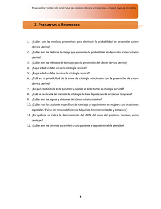 Prevención y detección oportuna del cáncer cérvico uterino en el primer nivelde atención
8
1. ¿Cuáles son las medidas preventivas para disminuir la probabilidad de desarrollar cáncer
cérvico uterino?
2. ¿Cuáles son los factores de riesgo que aumentan la probabilidad de desarrollar cáncer cérvico
uterino?
3. ¿Cuáles son los métodos de tamizaje para la prevención del cáncer cérvico uterino?
4. ¿A qué edad se debe iniciar la citología cervical?
5. ¿A qué edad se debe terminar la citología cervical?
6. ¿Cuál es la periodicidad de la toma de citología relacionada con la prevención de cáncer
cérvico uterino?
7. ¿En qué condiciones de la paciente y cuándo se debe tomar la citología cervical?
8. ¿Cuál es la eficacia del método de citología de base líquida para la detección temprana?
9. ¿Cuáles son los signos y síntomas del cáncer cérvico uterino?
10. ¿Cuáles son las acciones específicas de tamizaje y seguimiento en mujeres con situaciones
especiales? (Virus de Inmunodeficiencia Adquirida, histerectomizadas y embarazo)
11. ¿En quiénes se indica la determinación del ADN del virus del papiloma humano, como
tamizaje?
12. ¿Cuáles son los criterios para referir a una paciente a segundo nivel de atención?
2. Preguntas a Responder
2. Preguntas a Responder
2. Preguntas a Responder
2. Preguntas a Responder
 