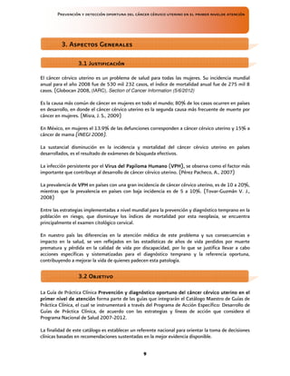 Prevención y detección oportuna del cáncer cérvico uterino en el primer nivelde atención
9
El cáncer cérvico uterino es un problema de salud para todas las mujeres. Su incidencia mundial
anual para el año 2008 fue de 530 mil 232 casos, el índice de mortalidad anual fue de 275 mil 8
casos. (Globocan 2008, (IARC), Section of Cancer Information (5/6/2012)
Es la causa más común de cáncer en mujeres en todo el mundo; 80% de los casos ocurren en países
en desarrollo, en donde el cáncer cérvico uterino es la segunda causa más frecuente de muerte por
cáncer en mujeres. (Misra, J. S., 2009)
En México, en mujeres el 13.9% de las defunciones corresponden a cáncer cérvico uterino y 15% a
cáncer de mama (INEGI 2006).
La sustancial disminución en la incidencia y mortalidad del cáncer cérvico uterino en países
desarrollados, es el resultado de exámenes de búsqueda efectivos.
La infección persistente por el V
V
V
Virus del
irus del
irus del
irus del P
P
P
Papiloma
apiloma
apiloma
apiloma H
H
H
Humano
umano
umano
umano (VPH)
VPH)
VPH)
VPH),
,,
, se observa como el factor más
importante que contribuye al desarrollo de cáncer cérvico uterino. (Pérez Pacheco, A., 2007)
La prevalencia de VP
VP
VP
VPH
H
H
H en países con una gran incidencia de cáncer cérvico uterino, es de 10 a 20%,
mientras que la prevalencia en países con baja incidencia es de 5 a 10%. (Tovar-Guzmán V. J.,
2008)
Entre las estrategias implementadas a nivel mundial para la prevención y diagnóstico temprano en la
población en riesgo, que disminuye los índices de mortalidad por esta neoplasia, se encuentra
principalmente el examen citológico cervical.
En nuestro país las diferencias en la atención médica de este problema y sus consecuencias e
impacto en la salud, se ven reflejados en las estadísticas de años de vida perdidos por muerte
prematura y pérdida en la calidad de vida por discapacidad, por lo que se justifica llevar a cabo
acciones específicas y sistematizadas para el diagnóstico temprano y la referencia oportuna,
contribuyendo a mejorar la vida de quienes padecen esta patología.
La Guía de Práctica Clínica Prevención y diagnóstico oportuno del cáncer cérvico uterino en el
Prevención y diagnóstico oportuno del cáncer cérvico uterino en el
Prevención y diagnóstico oportuno del cáncer cérvico uterino en el
Prevención y diagnóstico oportuno del cáncer cérvico uterino en el
primer nivel de atención
primer nivel de atención
primer nivel de atención
primer nivel de atención forma parte de las guías que integrarán el Catálogo Maestro de Guías de
Práctica Clínica, el cual se instrumentará a través del Programa de Acción Específico: Desarrollo de
Guías de Práctica Clínica, de acuerdo con las estrategias y líneas de acción que considera el
Programa Nacional de Salud 2007-2012.
La finalidad de este catálogo es establecer un referente nacional para orientar la toma de decisiones
clínicas basadas en recomendaciones sustentadas en la mejor evidencia disponible.
3. Aspectos Generales
3. Aspectos Generales
3. Aspectos Generales
3. Aspectos Generales
3.1 Justificación
3.1 Justificación
3.1 Justificación
3.1 Justificación
3
3
3
3.2 Objetivo
.2 Objetivo
.2 Objetivo
.2 Objetivo
 