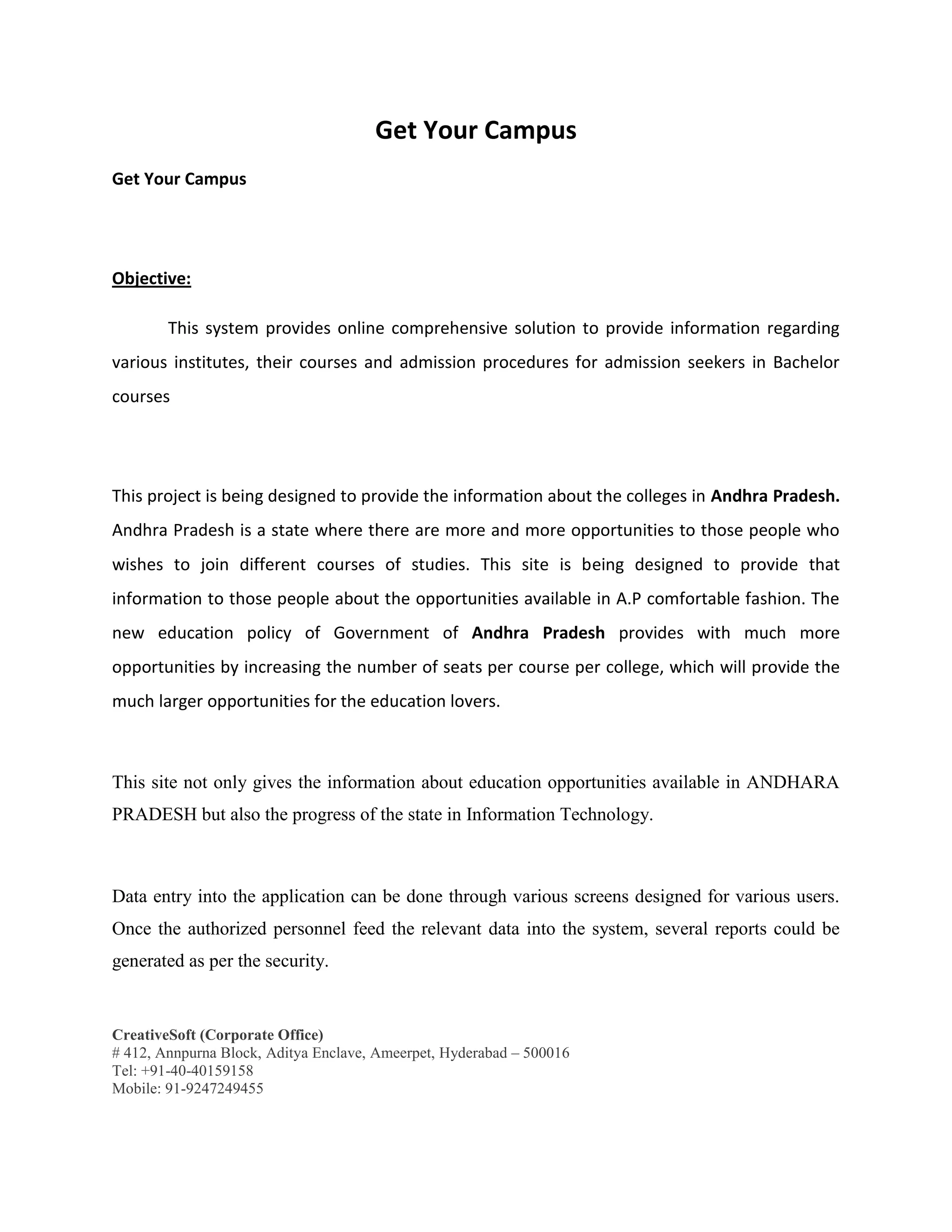 CreativeSoft (Corporate Office)
# 412, Annpurna Block, Aditya Enclave, Ameerpet, Hyderabad – 500016
Tel: +91-40-40159158
Mobile: 91-9247249455
Get Your Campus
Get Your Campus
Objective:
This system provides online comprehensive solution to provide information regarding
various institutes, their courses and admission procedures for admission seekers in Bachelor
courses
This project is being designed to provide the information about the colleges in Andhra Pradesh.
Andhra Pradesh is a state where there are more and more opportunities to those people who
wishes to join different courses of studies. This site is being designed to provide that
information to those people about the opportunities available in A.P comfortable fashion. The
new education policy of Government of Andhra Pradesh provides with much more
opportunities by increasing the number of seats per course per college, which will provide the
much larger opportunities for the education lovers.
This site not only gives the information about education opportunities available in ANDHARA
PRADESH but also the progress of the state in Information Technology.
Data entry into the application can be done through various screens designed for various users.
Once the authorized personnel feed the relevant data into the system, several reports could be
generated as per the security.
 