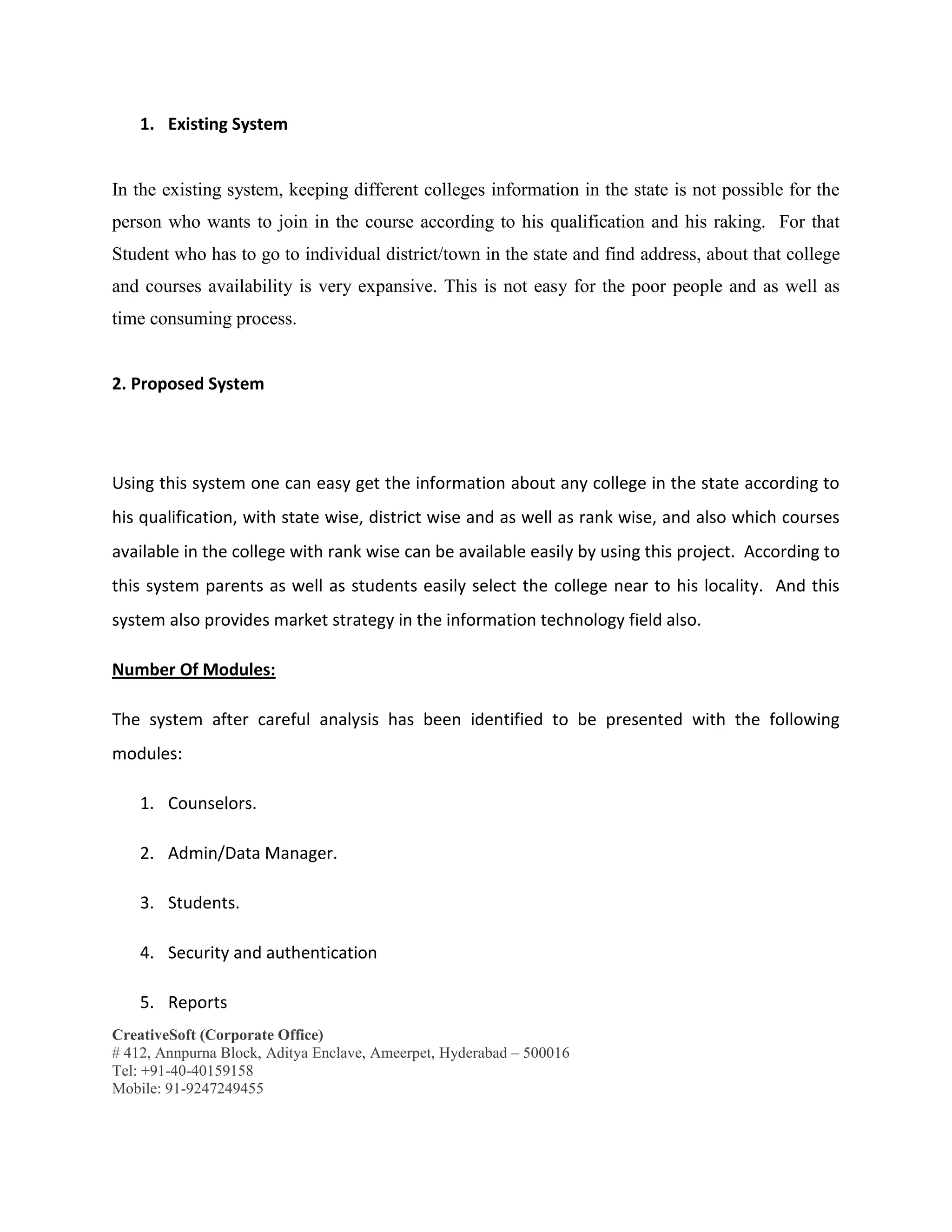 CreativeSoft (Corporate Office)
# 412, Annpurna Block, Aditya Enclave, Ameerpet, Hyderabad – 500016
Tel: +91-40-40159158
Mobile: 91-9247249455
1. Existing System
In the existing system, keeping different colleges information in the state is not possible for the
person who wants to join in the course according to his qualification and his raking. For that
Student who has to go to individual district/town in the state and find address, about that college
and courses availability is very expansive. This is not easy for the poor people and as well as
time consuming process.
2. Proposed System
Using this system one can easy get the information about any college in the state according to
his qualification, with state wise, district wise and as well as rank wise, and also which courses
available in the college with rank wise can be available easily by using this project. According to
this system parents as well as students easily select the college near to his locality. And this
system also provides market strategy in the information technology field also.
Number Of Modules:
The system after careful analysis has been identified to be presented with the following
modules:
1. Counselors.
2. Admin/Data Manager.
3. Students.
4. Security and authentication
5. Reports
 