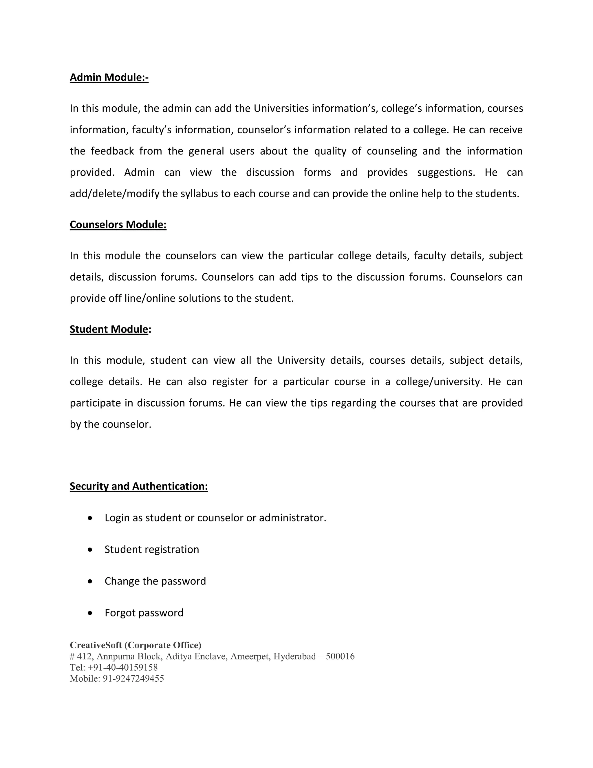 CreativeSoft (Corporate Office)
# 412, Annpurna Block, Aditya Enclave, Ameerpet, Hyderabad – 500016
Tel: +91-40-40159158
Mobile: 91-9247249455
Admin Module:-
In this module, the admin can add the Universities information’s, college’s information, courses
information, faculty’s information, counselor’s information related to a college. He can receive
the feedback from the general users about the quality of counseling and the information
provided. Admin can view the discussion forms and provides suggestions. He can
add/delete/modify the syllabus to each course and can provide the online help to the students.
Counselors Module:
In this module the counselors can view the particular college details, faculty details, subject
details, discussion forums. Counselors can add tips to the discussion forums. Counselors can
provide off line/online solutions to the student.
Student Module:
In this module, student can view all the University details, courses details, subject details,
college details. He can also register for a particular course in a college/university. He can
participate in discussion forums. He can view the tips regarding the courses that are provided
by the counselor.
Security and Authentication:
 Login as student or counselor or administrator.
 Student registration
 Change the password
 Forgot password
 
