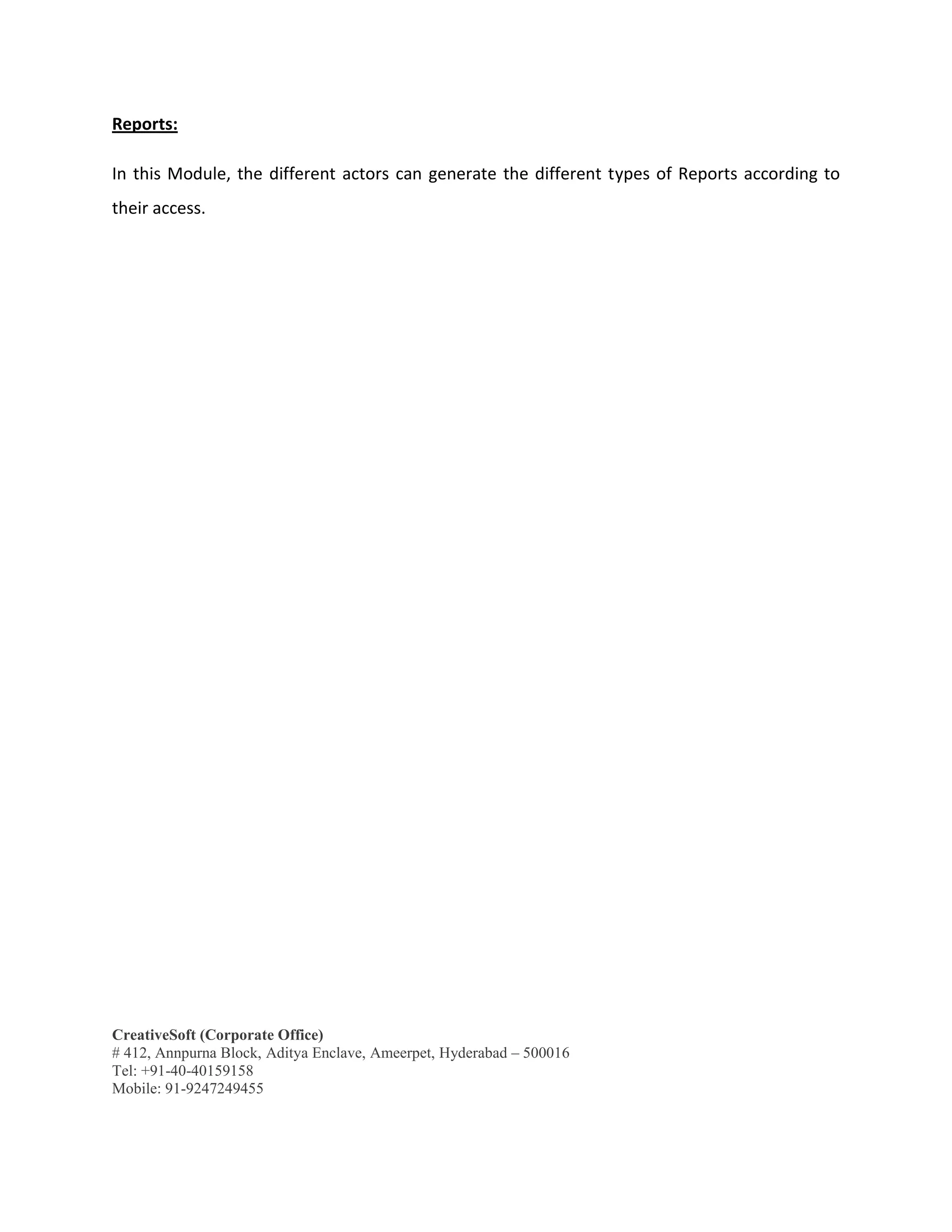 CreativeSoft (Corporate Office)
# 412, Annpurna Block, Aditya Enclave, Ameerpet, Hyderabad – 500016
Tel: +91-40-40159158
Mobile: 91-9247249455
Reports:
In this Module, the different actors can generate the different types of Reports according to
their access.
 