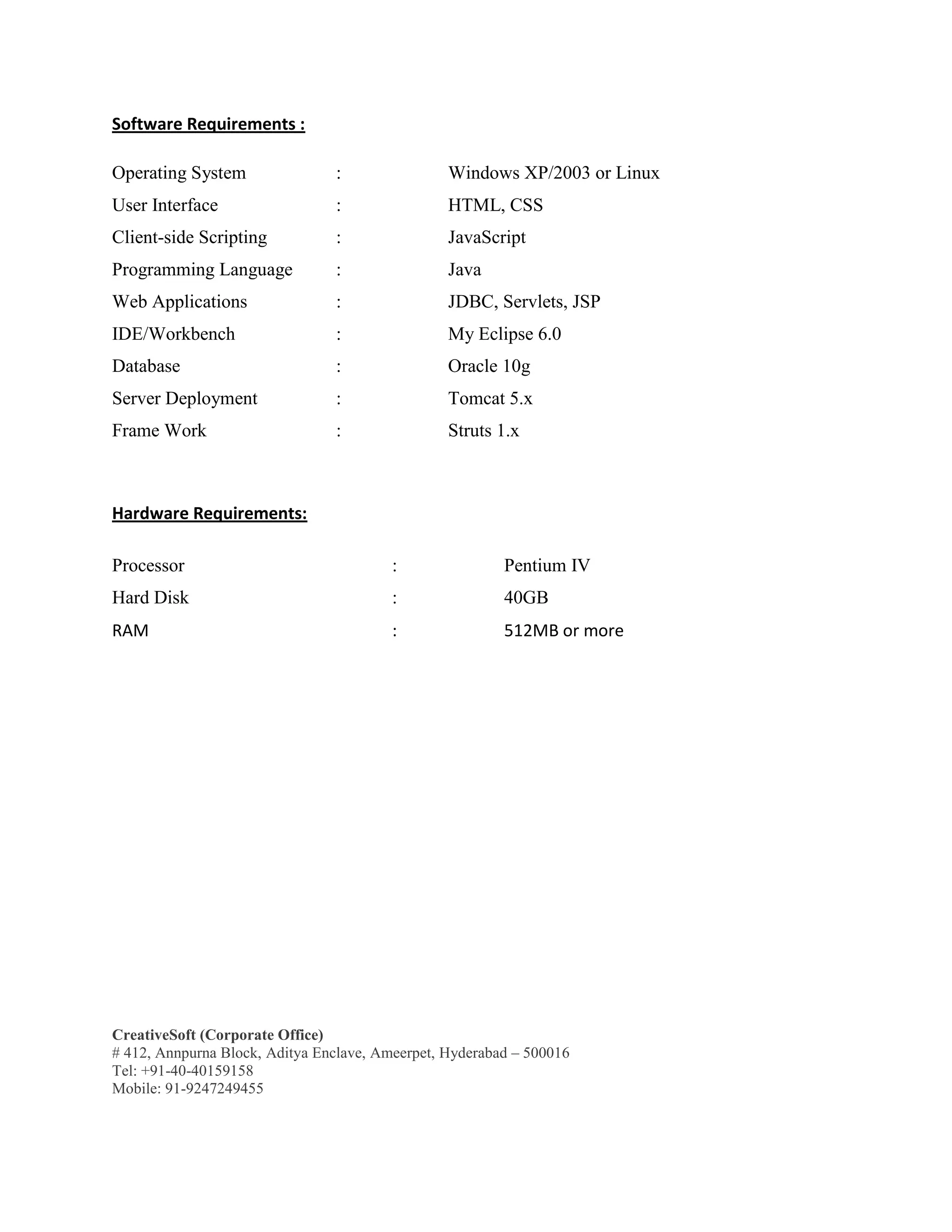 CreativeSoft (Corporate Office)
# 412, Annpurna Block, Aditya Enclave, Ameerpet, Hyderabad – 500016
Tel: +91-40-40159158
Mobile: 91-9247249455
Software Requirements :
Operating System : Windows XP/2003 or Linux
User Interface : HTML, CSS
Client-side Scripting : JavaScript
Programming Language : Java
Web Applications : JDBC, Servlets, JSP
IDE/Workbench : My Eclipse 6.0
Database : Oracle 10g
Server Deployment : Tomcat 5.x
Frame Work : Struts 1.x
Hardware Requirements:
Processor : Pentium IV
Hard Disk : 40GB
RAM : 512MB or more
 