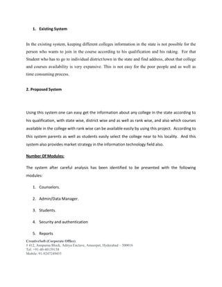 CreativeSoft (Corporate Office)
# 412, Annpurna Block, Aditya Enclave, Ameerpet, Hyderabad – 500016
Tel: +91-40-40159158
Mobile: 91-9247249455
1. Existing System
In the existing system, keeping different colleges information in the state is not possible for the
person who wants to join in the course according to his qualification and his raking. For that
Student who has to go to individual district/town in the state and find address, about that college
and courses availability is very expansive. This is not easy for the poor people and as well as
time consuming process.
2. Proposed System
Using this system one can easy get the information about any college in the state according to
his qualification, with state wise, district wise and as well as rank wise, and also which courses
available in the college with rank wise can be available easily by using this project. According to
this system parents as well as students easily select the college near to his locality. And this
system also provides market strategy in the information technology field also.
Number Of Modules:
The system after careful analysis has been identified to be presented with the following
modules:
1. Counselors.
2. Admin/Data Manager.
3. Students.
4. Security and authentication
5. Reports
 