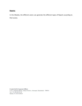 CreativeSoft (Corporate Office)
# 412, Annpurna Block, Aditya Enclave, Ameerpet, Hyderabad – 500016
Tel: +91-40-40159158
Mobile: 91-9247249455
Reports:
In this Module, the different actors can generate the different types of Reports according to
their access.
 
