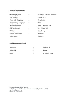 CreativeSoft (Corporate Office)
# 412, Annpurna Block, Aditya Enclave, Ameerpet, Hyderabad – 500016
Tel: +91-40-40159158
Mobile: 91-9247249455
Software Requirements :
Operating System : Windows XP/2003 or Linux
User Interface : HTML, CSS
Client-side Scripting : JavaScript
Programming Language : Java
Web Applications : JDBC, Servlets, JSP
IDE/Workbench : My Eclipse 6.0
Database : Oracle 10g
Server Deployment : Tomcat 5.x
Frame Work : Struts 1.x
Hardware Requirements:
Processor : Pentium IV
Hard Disk : 40GB
RAM : 512MB or more
 