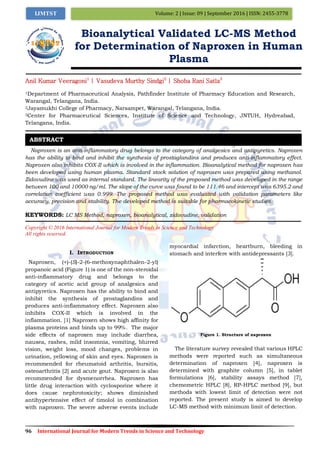 96 International Journal for Modern Trends in Science and Technology
Volume: 2 | Issue: 09 | September 2016 | ISSN: 2455-3778IJMTST
Bioanalytical Validated LC-MS Method
for Determination of Naproxen in Human
Plasma
Anil Kumar Veeragoni1
| Vasudeva Murthy Sindgi2
| Shoba Rani Satla3
1Department of Pharmaceutical Analysis, Pathfinder Institute of Pharmacy Education and Research,
Warangal, Telangana, India.
2Jayamukhi College of Pharmacy, Narsampet, Warangal, Telangana, India.
3Center for Pharmaceutical Sciences, Institute of Science and Technology, JNTUH, Hydreabad,
Telangana, India.
Naproxen is an anti-inflammatory drug belongs to the category of analgesics and antipyretics. Naproxen
has the ability to bind and inhibit the synthesis of prostaglandins and produces anti-inflammatory effect.
Naproxen also inhibits COX-II which is involved in the inflammation. Bioanalytical method for naproxen has
been developed using human plasma. Standard stock solution of naproxen was prepared using methanol.
Zidovudine was used as internal standard. The linearity of the proposed method was developed in the range
between 100 and 10000 ng/ml. The slope of the curve was found to be 111.46 and intercept was 6395.2 and
correlation coefficient was 0.999. The proposed method was evaluated with validation parameters like
accuracy, precision and stability. The developed method is suitable for pharmacokinetic studies.
KEYWORDS: LC MS Method, naproxen, bioanalytical, zidovudine, validation
Copyright © 2016 International Journal for Modern Trends in Science and Technology
All rights reserved.
I. INTRODUCTION
Naproxen, (+)-(S)-2-(6-methoxynaphthalen-2-yl)
propanoic acid (Figure 1) is one of the non-steroidal
anti-inflammatory drug and belongs to the
category of acetic acid group of analgesics and
antipyretics. Naproxen has the ability to bind and
inhibit the synthesis of prostaglandins and
produces anti-inflammatory effect. Naproxen also
inhibits COX-II which is involved in the
inflammation. [1] Naproxen shows high affinity for
plasma proteins and binds up to 99%. The major
side effects of naproxen may include diarrhea,
nausea, rashes, mild insomnia, vomiting, blurred
vision, weight loss, mood changes, problems in
urination, yellowing of skin and eyes. Naproxen is
recommended for rheumatoid arthritis, bursitis,
osteoarthritis [2] and acute gout. Naproxen is also
recommended for dysmenorrhea. Naproxen has
little drug interaction with cyclosporine where it
does cause nephrotoxicity; shows diminished
antihypertensive effect of timolol in combination
with naproxen. The severe adverse events include
myocardial infarction, heartburn, bleeding in
stomach and interfere with antidepressants [3].
Figure 1. Structure of naproxen
The literature survey revealed that various HPLC
methods were reported such as simultaneous
determination of naproxen [4], naproxen is
determined with graphite column [5], in tablet
formulations [6], stability assays method [7],
chemometric HPLC [8], RP-HPLC method [9], but
methods with lowest limit of detection were not
reported. The present study is aimed to develop
LC-MS method with minimum limit of detection.
ABSTRACT
 