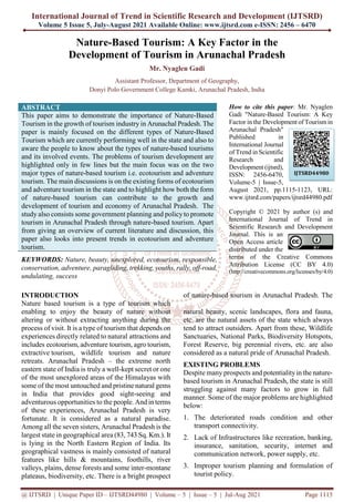 International Journal of Trend in Scientific Research and Development (IJTSRD)
Volume 5 Issue 5, July-August 2021 Available Online: www.ijtsrd.com e-ISSN: 2456 – 6470
@ IJTSRD | Unique Paper ID – IJTSRD44980 | Volume – 5 | Issue – 5 | Jul-Aug 2021 Page 1115
Nature-Based Tourism: A Key Factor in the
Development of Tourism in Arunachal Pradesh
Mr. Nyaglen Gadi
Assistant Professor, Department of Geography,
Donyi Polo Government College Kamki, Arunachal Pradesh, India
ABSTRACT
This paper aims to demonstrate the importance of Nature-Based
Tourism in the growth of tourism industry in Arunachal Pradesh. The
paper is mainly focused on the different types of Nature-Based
Tourism which are currently performing well in the state and also to
aware the people to know about the types of nature-based tourisms
and its involved events. The problems of tourism development are
highlighted only in few lines but the main focus was on the two
major types of nature-based tourism i.e. ecotourism and adventure
tourism. The main discussions is on the existing forms of ecotourism
and adventure tourism in the state and to highlight how both the form
of nature-based tourism can contribute to the growth and
development of tourism and economy of Arunachal Pradesh. The
study also consists some government planning and policyto promote
tourism in Arunachal Pradesh through nature-based tourism. Apart
from giving an overview of current literature and discussion, this
paper also looks into present trends in ecotourism and adventure
tourism.
KEYWORDS: Nature, beauty, unexplored, ecotourism, responsible,
conservation, adventure, paragliding, trekking, youths, rally, off-road,
undulating, success
How to cite this paper: Mr. Nyaglen
Gadi "Nature-Based Tourism: A Key
Factor in the Development of Tourismin
Arunachal Pradesh"
Published in
International Journal
of Trend in Scientific
Research and
Development (ijtsrd),
ISSN: 2456-6470,
Volume-5 | Issue-5,
August 2021, pp.1115-1123, URL:
www.ijtsrd.com/papers/ijtsrd44980.pdf
Copyright © 2021 by author (s) and
International Journal of Trend in
Scientific Research and Development
Journal. This is an
Open Access article
distributed under the
terms of the Creative Commons
Attribution License (CC BY 4.0)
(http://creativecommons.org/licenses/by/4.0)
INTRODUCTION
Nature based tourism is a type of tourism which
enabling to enjoy the beauty of nature without
altering or without extracting anything during the
process of visit. It is a type of tourism that depends on
experiences directly related to natural attractions and
includes ecotourism, adventure tourism, agro tourism,
extractive tourism, wildlife tourism and nature
retreats. Arunachal Pradesh – the extreme north
eastern state of India is truly a well-kept secret or one
of the most unexplored areas of the Himalayas with
some of the most untouched and pristine natural gems
in India that provides good sight-seeing and
adventurous opportunities to the people. And in terms
of these experiences, Arunachal Pradesh is very
fortunate. It is considered as a natural paradise.
Among all the seven sisters, Arunachal Pradesh is the
largest state in geographical area (83, 743 Sq. Km.). It
is lying in the North Eastern Region of India. Its
geographical vastness is mainly consisted of natural
features like hills & mountains, foothills, river
valleys, plains, dense forests and some inter-montane
plateaus, biodiversity, etc. There is a bright prospect
of nature-based tourism in Arunachal Pradesh. The
natural beauty, scenic landscapes, flora and fauna,
etc. are the natural assets of the state which always
tend to attract outsiders. Apart from these, Wildlife
Sanctuaries, National Parks, Biodiversity Hotspots,
Forest Reserve, big perennial rivers, etc. are also
considered as a natural pride of Arunachal Pradesh.
EXISTING PROBLEMS
Despite many prospects and potentialityin the nature-
based tourism in Arunachal Pradesh, the state is still
struggling against many factors to grow in full
manner. Some of the major problems are highlighted
below:
1. The deteriorated roads condition and other
transport connectivity.
2. Lack of Infrastructures like recreation, banking,
insurance, sanitation, security, internet and
communication network, power supply, etc.
3. Improper tourism planning and formulation of
tourist policy.
IJTSRD44980
 
