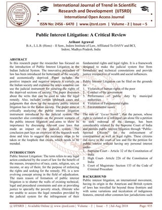 @ IJTSRD | Available Online @ www.ijtsrd.com
ISSN No: 2456
International
Research
Public Interest Litigation:
B.A., L.L.B. (Hons) – II Sem.
ABSTRACT
In this research paper the researcher has focused on
the introduction of Public Interest Litigation in the
Indian Judicial System. The innovative procedure of
law has been introduced for betterment of the socially
and economically deprived. Paper includes the
positive impacts and negative impacts it curtails on
the Indian society and explores the ways someone can
use the judicial instrument for securing the rights of
the deprived sections of society. The paper discusses
about the writs that can be used to take the legal
remedy. Also, includes certain landmark cases and
judgments that show up the necessity public interest
litigation has in the Indian society. The paper aims at
critically analyzing the public interest litigation
instrument introduced by the judicial system. The
researcher also comments on the present scenario of
the public interest litigation and aims to show its
importance by discussing relevant case laws that
made an impact on the judicial system. The
conclusion part lays an overview of the research work
done and tries to suggest the necessary steps to be
taken or the loophole that exists, which needs to be
mended.
INTRODUCTION
Public Interest Litigation: The term refers to any legal
action conducted by the court of law for the benefit of
the masses, irrespective of race, caste, religion, sex, or
income, or any of them; for the purpose of enforcing
the rights and seeking for the remedy. PIL is a new
evolving concept arising in the field of adjudication.
The main reason of formation of public interest
litigation is to shatter the walls of existing technical,
legal and procedural constraints and aim at providing
justice to specially the poverty struck, illiterate who
are unable to access the legal remedies provided by
the judicial system for the infringement of their
| Available Online @ www.ijtsrd.com | Volume – 2 | Issue – 5 | Jul-Aug
ISSN No: 2456 - 6470 | www.ijtsrd.com | Volume
International Journal of Trend in Scientific
Research and Development (IJTSRD)
International Open Access Journal
Public Interest Litigation: A Critical Review
Arihant Agrawal
II Sem., Indore Institute of Law, Affiliated To DAVV and BCI
Indore, Madhya Pradesh, India
In this research paper the researcher has focused on
Interest Litigation in the
Indian Judicial System. The innovative procedure of
law has been introduced for betterment of the socially
and economically deprived. Paper includes the
positive impacts and negative impacts it curtails on
explores the ways someone can
use the judicial instrument for securing the rights of
the deprived sections of society. The paper discusses
about the writs that can be used to take the legal
remedy. Also, includes certain landmark cases and
show up the necessity public interest
litigation has in the Indian society. The paper aims at
critically analyzing the public interest litigation
instrument introduced by the judicial system. The
researcher also comments on the present scenario of
ic interest litigation and aims to show its
importance by discussing relevant case laws that
made an impact on the judicial system. The
conclusion part lays an overview of the research work
done and tries to suggest the necessary steps to be
oophole that exists, which needs to be
Public Interest Litigation: The term refers to any legal
action conducted by the court of law for the benefit of
the masses, irrespective of race, caste, religion, sex, or
income, or any of them; for the purpose of enforcing
remedy. PIL is a new
evolving concept arising in the field of adjudication.
The main reason of formation of public interest
litigation is to shatter the walls of existing technical,
legal and procedural constraints and aim at providing
the poverty struck, illiterate who
are unable to access the legal remedies provided by
the judicial system for the infringement of their
fundamental rights and legal rights. It is a framework
designed to make the judicial system free from
formalistic and technical connotations and provide
justice irrespective of wealth and social influences.
Public Interest Litigation can be filed on the grounds
for –
1. Violation of human rights of the poor
2. Conduct of the government
3. Performance of public duty by municipal
authorities
4. Violation of Fundamental rights
5. Environmental issues
The rule of “Locus Standi”, that the person, whose
right is violated or is infringed can alone file a petition
to seek redressal of the damage, has been
considerably relaxed by the Supreme
and permits public interest litigation through “Public
Spirited Citizens” for the enforcement of
constitutional as well as legal rights. These citizens
can move to the court of law and file the petition for
public interest without having any
under-
1. Supreme Court - Article 32 of the Constitution of
India
2. High Court- Article 226 of the Constitution of
India
3. Court of Magistrate- Section 133 of the Code of
Criminal Procedure
BACKGROUND
Public interest litigation, an international movement,
having its origin in the American and British system
of laws has travelled far beyond those frontiers and
with some variations and inculcation of indigenous
features, entered other common law jurisdict
2018 Page: 935
6470 | www.ijtsrd.com | Volume - 2 | Issue – 5
Scientific
(IJTSRD)
International Open Access Journal
A Critical Review
AVV and BCI,
fundamental rights and legal rights. It is a framework
designed to make the judicial system free from
d technical connotations and provide
justice irrespective of wealth and social influences.
Public Interest Litigation can be filed on the grounds
Violation of human rights of the poor
Conduct of the government
Performance of public duty by municipal
Violation of Fundamental rights
, that the person, whose
right is violated or is infringed can alone file a petition
to seek redressal of the damage, has been
considerably relaxed by the Supreme Court of India
and permits public interest litigation through “Public-
Spirited Citizens” for the enforcement of
constitutional as well as legal rights. These citizens
can move to the court of law and file the petition for
public interest without having any personal interest
Article 32 of the Constitution of
Article 226 of the Constitution of
Section 133 of the Code of
Public interest litigation, an international movement,
having its origin in the American and British system
of laws has travelled far beyond those frontiers and
with some variations and inculcation of indigenous
features, entered other common law jurisdictions such
 