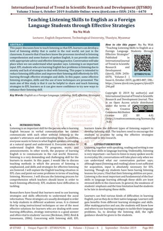 International Journal of Trend in Scientific Research and Development (IJTSRD)
Volume 3 Issue 6, October 2019 Available Online: www.ijtsrd.com e-ISSN: 2456 – 6470
@ IJTSRD | Unique Paper ID – IJTSRD29246 | Volume – 3 | Issue – 6 | September - October 2019 Page 883
Teaching Listening Skills to English as a Foreign
Language Students through Effective Strategies
Nu Nu Wah
Lecturer, English Department, Technological University, Thanlyin, Myanmar
ABSTRACT
This paper discusses how to teach listening so that EFL learnerscandevelopa
level of listening ability that is useful in the real world, not just in the
classroom. It asserts that if teachers know the processes involved in listening
comprehension and some feature of spoken English, it can provide students
with appropriate advice andeffectivelisteningpractice.Conversation will take
place when we can understand what speaker says. Listening is an important
input. EFL students who are learning English face problems inlisteningdueto
anxiety and lack of strategies to deal with listening. This paper is intended to
reduce listening difficulties and improvetheirlisteningskill effectivelyforEFL
learning through effective strategies and skills. In this paper, some effective
listening strategies, skills and the use of new techniques are presented. The
main aim of this study is that it can be helpful to share and teach listening
strategies to EFL learners as it can give more confidence to try new ways to
enhance their listening skill.
Key Words: English as a Foreign Language, Listening, Skill, effective, Strategies
How to cite this paper: Nu Nu Wah
"Teaching Listening Skills to English as a
Foreign Language Students through
Effective Strategies"
Published in
International Journal
of Trend in Scientific
Research and
Development
(ijtsrd), ISSN: 2456-
6470, Volume-3 |
Issue-6, October 2019, pp.883-887, URL:
https://www.ijtsrd.com/papers/ijtsrd29
246.pdf
Copyright © 2019 by author(s) and
International Journal ofTrendinScientific
Research and Development Journal. This
is an Open Access article distributed
under the terms of
the Creative
CommonsAttribution
License (CC BY 4.0)
(http://creativecommons.org/licenses/by
/4.0)
I. INTRODUCTION:
Listening is an important skill for the person who is learning
English because in verbal communication we cannot
communicate with each other without listening to the
speaker's utterances and understanding them. In addition,
everyone wants to listen to what Englishspeakersaresaying
at a natural speed and understand it. Everyone wishes to
understand English films, TV programs, music, and
announcements. In other words, the purpose of learning
English is to communicate in the real world. However,
listening is a very demanding and challenging skill for the
learners to master. In this paper, I would like to discuss
teaching methods in which the process of listening is
emphasized, and skills and strategies for effective listening
are fostered. I will explain the English teaching situation in
EFL class and point out some problems in terms of teaching
listening. Moreover, I will discuss the listening process for
comprehension which teachers should know in order to
teach listening effectively. EFL students have difficulties in
tackling.
Researchers have found that learners need to use learning
strategies and skills effectively to understand the aural
information. These strategies are usuallydevelopedinorder
to help students in different academic areas. It is claimed
that by using instructional techniques as one of the most
effective solutions for learners who are dealing with some
learning difficulties, strategy instruction is a good answer
and often vital to students’ success (Beckman, 2002; Reid &
Lienemann, 2006). Concerning with listening skill, EFL
learners know the different types of listening support to
develop listening skill. The teachers need to encourage the
students to practise by using the effective strategies
mentioned in this research.
II. LITERATUREREVIEW
Listening, together with speaking, readingand writingisone
of the four skills in language learning. Undeniably, listening
is very important—we have to listen to many spoken words
in everyday life; conversations will take place only when we
can understand what our conversation partner says;
although input (listening and reading) alone is not sufficient
for acquisition, input is absolutely necessary for EFL
learning. Though my students have been having listening
lessons for years, I find that their listening abilities are poor.
Listening is the most important and fundamental of the four
skills in language learning although these skills are least
stressed skills in the classroom. In general, the weakness of
students’ emphasis and the time limitation leadthestudents
to be late in developing these skills.
Learners can find various kinds of difficulties in learning
English, just as they do in theirnativelanguage.Learners will
gain benefits from different learning strategies and skills.
After making practice and use, the students will know how
and when to use learning strategies to tackle their language
problems. So, to develop the listening skill, the right
guidance should be given to the students.
IJTSRD29246
 