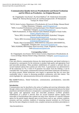 Annals of R.S.C.B., ISSN:1583-6258, Vol. 25, Issue 6, 2021, Pages. 11431 - 11435
Received 25 April 2021; Accepted 08 May 2021.
11431
http://annalsofrscb.ro
Communication Quality between Prosthodontist and Dental Technician
and Its Effects on Prosthetics: An Original Research
Dr. Chippalapally Arun Kumar1
, Dr. Preeti Budhwar2
, Dr. Sohaib Syed Aleemuddin
Shahed3
,Dr. Shareeq Shezaan Syed4
, Dr. Lakshmi prasanna kolla5
, Dr Manojkumar
Yasangi6
,Dr. Heena Tiwari7
1
M.D.S, Senior Lecturer, Department of Prosthodontics & Crown & Bridge, Mamata Dental
College, Khammam, Telangana. arun8763@gmail.com
2
MDS, Consultant Prosthodontist and Implantologist, Clove Dental Corporate Hospitals,
Hyderabad, Telangana. dr.preeti1992@gmail.com
3
MDS Prosthodontist, Al Abeer Medical Centre Madinah, Kingdom of Saudi Arabia.
Sohaib_shahed@yahoo.co.in
4
Intern, BDS, Government dental college and hospital, Hyderabad, Telangana.
Shareeq.shezaan@gmail.com
5
Intern, BDS, Government dental college and hospital, Hyderabad, Telangana.
kollalakshmi885@gmail.com
6
Reader, Dept of prosthodontics, MNR DENTAL COLLEGE AND HOSPITAL,
Sangareddy, Telangana state. drmanoj5672@gmail.com
7
BDS, PGDHHM, MPH Student, Parul Univeristy, Limda, Waghodia, Vadodara, Gujrat,
India.drheenatiwari@gmail.com
Corresponding Author:
Dr. Chippalapally Arun Kumar, M.D.S, Senior Lecturer, Department of Prosthodontics &
Crown & Bridge, Mamata Dental College, Khammam, Telangana. arun8763@gmail.com
Abstract-
Clear and effective communication between the dental practitioner and dental technician is
recognized as a prerequisite for the technician to produce high quality and appropriate fixed
and removable prostheses. When prosthetic rehabilitation of a patient is advised, there are
several treatment options that a patient can select from. A questionnaire was administered to
all the technicians (n=74). A total of 10 questions was asked. From the findings, it can be
concluded that- Good quality communication between both dental technicians and dentists is
not always present. Dental technicians were largely in agreement that they are more than
comfortable when it comes to discussing prosthesis construction with their dentist. This
article highlights the rpdcommunication between the technician and dentists.
Key words-Prostheses, Dental Technicians, communication, prosthodontists, removable
partial denture
Introduction
Communication may be described as the action of sending and receiving information either
through verbal or non-verbal forms (1).Clear and effective communication between the dental
practitioner and dental technician is recognized as a prerequisite for the technician to produce
high quality and appropriate fixed and removable prostheses (2).When prosthetic
rehabilitation of a patient is advised, there are several treatment options ranging from
removable to fixed prostheses that a patient can select from. Selection of a specific treatment
option for the patient largely depends upon several factors such as; age, systemic condition,
economic and time constrain, condition of remaining intraoral structures etc (3).Clinician
thus has the main obligation to transfer clear, complete and precise prosthetic prescriptions to
 