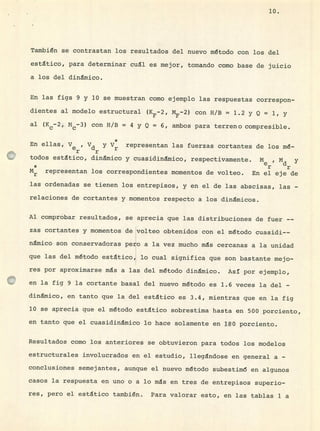 10.
También se contrastan los resultados del nuevo método con los del
estático, para determinar cuál es mejor, tornando como base de juicio
a los del dinámico.
En las figs 9 y 10 se muestran como ejemplo las respuestas correspon-
dientes al modelo estructural (5-2, MF_ 2 ) con H/B = 1.2 y Q = 1, y
al (Kc_ 2 Mc_3) con H/B = 4 y Q = 6, ambos para terreno compresible.
En ellas,
Ver ? Vdr y V* representan las fuerzas cortantes de los mé-
todos estático, dinámico y cuasidinmjco, respectivamente. M e Md y
* r r
Mr representan los correspondientes momentos de volteo. En el eje de
las ordenadas se tienen los entrepisos, y en el de las abscisas, las -
relaciones de cortantes y momentos respecto a los dinámicos.
Al comprobar resultados, se aprecia que las distribuciones de fuer --
zas cortantes y momentos de volteo obtenidos con el método cuasidi--
nmico son conservadoras pero a la vez mucho ms cercanas a la unidad
que las del método estático, lo cual significa que son bastante mejo-
res por aproximarse ms a las del método dinámico. Así por ejemplo,
en la fig 9 la cortante basal del nuevo método es 1.6 veces la del -
dinámico, en tanto que la del estático es 3.4, mientras que en la fig
10 se aprecia que el método estático sobrestima hasta en 500 porciento,
en tanto que el cuasidinmico lo hace solamente en 180 porciento.
Resultados como los anteriores se obtuvieron para todos los modelos
estructurales involucrados en el estudio, llegándose en general a -
conclusiones semejantes, aunque el nuevo método subestim6 en algunos
casos la respuesta en uno o a lo ms en tres de entrepisos superio-
res, pero el estático también. Para valorar esto, en las tablas 1 a
 