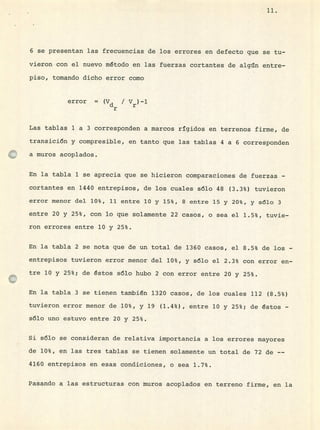 11.
6 se presentan las frecuencias de los errores en defecto que se tu-
vieron con el nuevo método en las fuerzas cortantes de algún entre-
piso, tomando dicho error como
error = (Vd / V)-1
r
Las tablas 1 a 3 corresponden a marcos rígidos en terrenos firme, de
transición y compresible, en tanto que las tablas 4 a 6 corresponden
a muros acoplados.
En la tabla 1 se aprecia que se hicieron comparaciones de fuerzas -
cortantes en 1440 entrepisos, de los cuales sólo 48 (3.3%) tuvieron
error menor del 10%, 11 entre 10 y 15%, 8 entre 15 y 20%, y sólo 3
entre 20 y 25%, con lo que solamente 22 casos, o sea el 1.5%, tuvie-
ron errores entre 10 y 25%.
En la tabla 2 se nota que de un total de 1360 casos, el 8.5% de los -
entrepisos tuvieron error menor del 10%, y sólo el 2.3% con error en-
tre 10 y 25%; de éstos sólo hubo 2 con error entre 20 y 25%.
En la tabla 3 se tienen también 1320 casos, de los cuales 112 (8.5%)
tuvieron error menor de 10%, y 19 (1.4%), entre 10 y 25%; de éstos -
sólo uno estuvo entre 20 y 25%.
Si sólo se consideran de relativa importancia a los errores mayores
de 10%, en las tres tablas se tienen solamente un total de 72 de --
4160 entrepisos en esas condiciones, o sea 1.7%.
J?asando a las estructuras con muros acoplados en terreno firme, en la
 