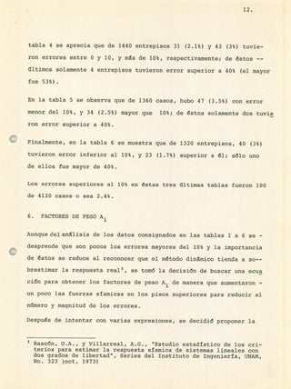 12.
tabla 4 se aprecia que de 1440 entrepisos 31 (2.1%) y 43 (3%) tuvie-
ron errores entre O y 10, y ms de 10%, respectivamente; de éstos --
últimos solamente 4 entrepisos tuvieron error superior a 40% (el mayor
fue 53%).
En la tabla 5 se observa que de 1360 casos, hubo 47 (3.5%) con error
menor del 10%, y 34 (2.5%) mayor que 10%; de éstos solamente dos tuvie
ron error superior a 40%.
Finalmente, en la tabla 6 se muestra que de 1320 entrepisos, 40 (3%)
tuvieron error inferior al 10%, y 23 (1.7%) superior a él; sólo uno
de ellos fue mayor de 40%.
Los errores superiores al 10% en éstas tres últimas tablas fueron 100
de 4120 casos o sea 2.4%.
6. FACTORES DE PESO A.
1
Aunque del análisis de los datos consignados en las tablas 1 a 6 se -
desprende que son pocos los errores mayores del 10% y la importancia
de éstos se reduce al reconocer que el método dinámico tienda a so--
brestimar la respuesta real 3 , se tomó la decisión de buscar una ecua
ción para obtener los factores de peso A de manera que aumentaron -
un poco las fuerzas sísmicas en los pisos superiores para reducir el
número y magnitud de los errores.
Después de intentar con varias expresiones, se decidió proponer la
Rascón, O.A., y Villarreal,, A.G., "Estudio estadístico de los cri-
terios para estimar la respuesta sísmica de sistemas lineales con
dos grados de libertad", Series del Instituto de Inqeniería, UNAN,
No. 323 (oct, 1973)
 