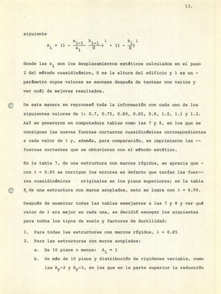 siguiente
x. h X h.X
A. (1 -
donde las x son los desplazamientos estáticos calculados en el paso
2 del método cuasidinmico, H es la altura del edificio y X es un -
parámetro cuyos valores se escogen después de tantear con varios y
ver cual da mejores resultados.
De esta manera se reprocesá toda la informacián con cada uno de los
siguientes valores de X: 0.7, 0.75, 0.80, 0.85, 0.9, 1.0, 1.1 y 1.2.
Así se generaron en computadora tablas como las 7 y 8, en los que se
consignan las nuevas fuerzas cortantes cuasidinmicas correspondientes
a cada valor de X y, ademas, para comparacién, se imprimieron las --
fuerzas cortantes que se obtuvieron con el método estático.
En la tabla 7, de una estructura con marcos rg±dos, se aprecia que -
con X = 0.85 se corrigen los errores en defecto que tenían las fuer--
zas cuasidinmicas originales en los pisos superiores; en la tabla
8, de una estructura con muros acoplados, esto se logra con X = 0.90.
Después de examinar todas las tablas semejantes a las 7 y 8 y ver qué
valor de X era mejor en cada una, se decidié escoger los siguientes
para todos los tipos de suelo y factores de ductilidad:
Para todas las estructuras con marcos rígidos, X = 0.85
Para las estructuras con muros acoplados:
De 10 pisos o menos: A. = 1
De ms de 10 pisos y distribución de rigideces variable, como
13.
las KF2 y 5-3, en las que en la parte superior la reducción
 
