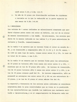 esté entre 0.1B y 0.5B; X=0.75
c. De ms de 10 pisos con distribución uniforme de rigideces
o variable en la que la reducción en la parte superior no
sea menor de 0.5B: X=0.90
6.1 RESULTADOS
Los valores de X antes indicados se seleccionaron aceptando que que-
daron algunos pocos casos con error en defecto, con tal de no elevar
de manera inconveniente a los demás. De esta manera, los errores que-
daron de la manera indicada en las tablas 9 y 10 para estructuras de
cortante y flexión, respectivamente.
En la tabla 9 se aprecia que en terreno firme el error no excede de -
8%, y en transición y compresible sólo 15 (1.1%) y 9 (0.7%) casos, -
de 1360 en cada tipo de suelo, tienen error entre 10 y 13%, lo cual da
un total de 24 casos, o sea 0.6%.
En la tabla 10 se observa que en terreno firme para las estructuras
de 10 pisos se tuvieron sólo tres casos con error entre 11 y 25%, --
mientras que en las de 30 pisos sólo ocho. En terreno de transición,
los de 10 pisos tuvieron sólo 4 casos con error entre 11 y 25%, y en
las de 30 pisos ninguno pasó del 8%. En terreno compresible, sólo se
presentó un entrepiso con error entre 25 y 30% en una estructura de -
10 pisos, y en las de 30 pisos el error máximo fue del 6%.
La magnitud y frecuencia de los errores antes indicados se consideran
aceptables, dada la gran incertidumbre que se tiene en la predicción
de las características que tendrán los temblores que realmente exci-
taran a las estructuras., y en el comportamiento de éstas ante cada uno
14.
 