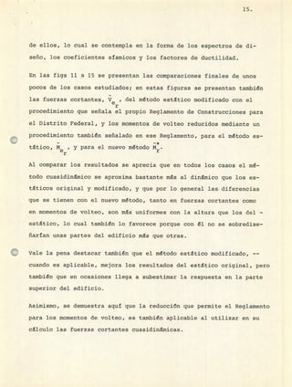 15.
de ellos, lo cual se contempla en la forma de los espectros de di-
seño, los coeficientes sísmicos y los factores de ductilidad.
En las figs 11 a 15 se presentan las comparaciones finales de unos
pocos de los casos estudiados; en estas figuras se presentan también
las fuerzas cortantes, y e , del método estático modificado con el
r
procedimiento que señala el propio Reglamento de Construcciones para
el Distrito Federal, y los momentos de volteo reducidos mediante un
procedimiento también señalado en ese Reglamento, para el método es-
ttico, M, y para el nuevo método M*.
Al comparar los resultados se aprecia que en todos los casos el mé-
todo cuasidinmico se aproxima bastante ms al dinámico que los es-
tticos original y modificado, y que por lo general las diferencias
que se tienen con el nuevo método, tanto en fuerzas cortantes como
en momentos de volteo, son ms uniformes con la altura que los del -
estático, lo cual también lo favorece porque con él no se sobredise-
ñaran unas partes del edificio ms que otras.
Vale la pena destacar también que el método esttico modificado, --
cuando es aplicable, mejora los resultados del estático original, pero
también que en ocasiones llega a subestimar la respuesta en la parte
superior del edificio.
Asimismo, se demuestra aquí que la reducción que permite el Reglamento
para los momentos de volteo, es también aplicable al utilizar en su
célculo las fuerzas cortantes cuasidinmicas.
 