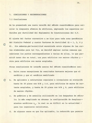 16.
7. CONCLUSIONES Y RECOMENDACIONES
7.1 Conclusiones
Se ha presentado una nueva versión del método cuasidinmico para cal-
cular la respuesta sísmica de edificios, empleando los espectros re-
ducidos por ductilidad del Reglamento de Construcciones del D.F.
El ajuste del factor correctivo a se hizo para cada zona geotcnica
del Distrito Federal y cuatro factores de ductilidad (Q = 1, 2, 4 y
6) . Sin embargo,porlasimilitud encontrada entre algunas de las cur-
vas elaboradas para tal fin, se decidió emplear curvas comunes que
cubrieran los puntos correspondientes a varias de ellas, lo que per-
mitió tener dos en total, una para edificios con marcos rígidos y -
otra para edificios con muros acoplados.
Otras conclusiones de interés acerca del método cuasidinmico son:
Salvo raras excepciones da resultados bastante mejores que el
estático y que el estático modificado
Es aplicable a estructuras regulares o irregulares en elevación
hasta de 30 pisos con H/B < 3.6, para edificios de muros de cor-
tante acoplados, y hasta de 20 pisos con H/B < 4, para edificios
de marcos rígidos.
C. Es practico y de sencilla utilización en los despachos de cicu-
lo; lo ms complicado es obtener la configuración de desplaza--
mientos estáticos x.
.3-
, lo cual no es difícil en la actualidad -
para los ingenieros calculistas.
d. En algunos casos en que fue aplicable, la reducción que permite
 