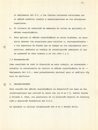 17.
el Reglamento del D.F. a las fuerzas cortantes calculadas con
el método estático condujo a subestimaciones en los entrepisos
superiores.
El criterio de reducción de momentos de volteo es aplicable al
método cuasidinmico.
Para aplicar el método cuasidinmico en otras ciudades, es nece-
sario obtener las ecuaciones para calcular a, correspondientes -
a los espectros de diseño que se tengan en los reglamentos res--
pectivos, mediante un trabajo de investigación semejante al que
se presentó en este trabajo y en las refs 1 y 2.
7.2 Recomendación
Como resultado de todo lo discutido en este trabajo, se recomienda -
estudiar la conveniencia de incluir el método cuasidinmico en el --
Reglamento del D.F., como procedimiento opcional para el análisis sís
mico de edificios.
8. RECONOCIMIENTO
Esta versión del método cuasidinmico se desarrollé con base en dos
investigaciones que realizó el autor con los M en 1 G. Rafael Aranda
y Orlando J. Daz, con patrocinio de la Dirección General de Coristruc
ción y Operación Hidráulica del D.D.F.
Se agradece la valiosa colaboración del M en 1 Rafael arito.
 