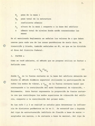 W. peso de la masa i
WT peso total de la estructura
c coeficiente sísmico
h. altura de la masa ± respecto a la base del edificio
n n1mero total de niveles donde estén concentradas las
masas
En el mencionado Reglamento se señalan los valores de c que deben
usarse para cada una de las zonas geotécnicas de suelo duro, de
transición y blando, también señaladas en él, en que se ha dividido
el érea del Distrito Federal.
3. FACTOR a
Como se veré adelante, el método que se propone utiliza un factor a
definido como
a = Vd /Vdl
o o
(2)
donde Vd es la fuerza cortante en la base del edificio obtenida me-
o
diante el método d±némico espectral utilizando la participación de
todos los modos de vibrar, y Vdl es la fuerza cortante basal que
o
corresponde a la contribución del modo fundamental de vibración, -
inicamente, Este factor representa la proporción de fuerza çortan-
te con que contribuyen los modos superiores de vibración del edifi-
cio, respecto a la contribución del primer modo.
En las refs 1 y 2 se realizó un estudio para determinar la influen-
cia de distintos parémetros en la ec 2. Se encontró que a depénde
del tipo de estructuración (edificio de flexión a base de muros --
acoplados con marcos, o de cortante a base de marcos) , del tipo de
3.
 