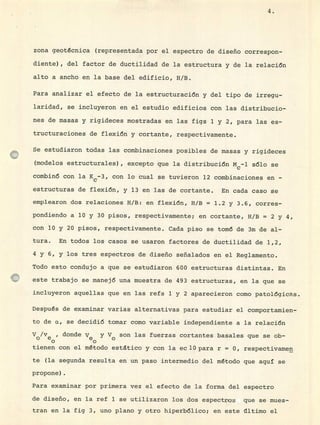 4.
zona geotécnica (representada por el espectro de diseño correspon-
diente), del factor de ductilidad de la estructura y de la relación
alto a ancho en la base del edificio, H/B.
Para analizar el efecto de la estructuración y del tipo de irregu-
laridad, se incluyeron en el estudio edificios con las distribucio-
nes de masas y rigideces mostradas en las figs 1 y 2, para las es-
tructuraciones de flexión y cortante, respectivamente.
Se estudiaron todas las combinaciones posibles de masas y rigideces
(modelos estructurales), excepto que la distribución Mcl sólo se
combinó con la K
c -3, con lo cual se tuvieron 12 combinaciones en -
estructuras de flexión, y 13 en las de cortante. En cada caso se
emplearon dos relaciones H/B: en flexión, H/B = 1.2 y 3.6, corres-
pondiendo a 10 y 30 pisos, respectivamente; en cortante, H/B = 2 y 4,
con 10 y 20 pisos, respectivamente. Cada piso se tomó de 3m de al-
tura. En todos los casos se usaron factores de ductilidad de 1,2,
4 y 6, y los tres espectros de diseño señalados en el Reglamento.
Todo esto condujo a que se estudiaron 600 estructuras distintas. En
este trabajo se manejó una muestra de 493 estructuras, en la que se
incluyeron aquellas que en las refs 1 y 2 aparecieron como patológicas.
Después de examinar varias alternativas para estudiar el comportamien-
to de c, se decidió tomar como variable independiente a la relación
y/y, donde Ve y y son las fuerzas cortantes basales que se ob-
tienen con el método estático y con la edO para r = 0, respectivamen
te (la segunda resulta en un paso intermedio del método que aquí se
propone)
Para examinar por primera vez el efecto de la forma del espectro
de diseño, en la ref 1 se utilizaron los dos espectros que se mues-
tran en la fig 3, uno plano y otro hiperbólico; en este ultimo el
 