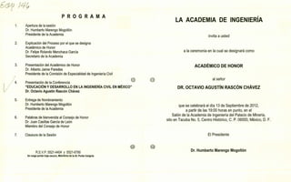 ø Iq(1
PROGRAMA
Apertura de la sesión
Dr. Humberto Marengo Mogollón
Presidente de la Academia
Explicación del Proceso por el que se designa
Académico de Honor
Dr. Felipe Rolando Menchaca García
Secretario de la Academia
Presentación del Académico de Honor
Dr. Alberto Jaime Paredes
Presidente de la Comisión de Especialidad de Ingeniería Civil
Presentación de la Conferencia
"EDUCACIÓN Y DESARROLLO EN LA INGENIERÍA CIVIL EN MÉXICO"
Dr. Octavio Agustín Rascón Chávez
Entrega de Nombramiento
Dr. Humberto Marengo Mogollón
Presidente de la Academia
Palabras de bienvenida al Consejo de Honor
Dr. Juan Casillas García de León
Miembro del Consejo de Honor
Claus ura de la Sesión
LA ACADEMIA DE INGENIERÍA
invita a usted
a la ceremonia en la cual se designará como
ACADÉMICO DE HONOR
al señor
DR. OCTAVIO AGUSTÍN RASCÓN CHÁVEZ
que se celebrará el día 13 de Septiembre de 2012,
a partir de las 19:00 horas en punto, en el
Salón de la Academia de Ingeniería del Palacio de Minería,
sito en Tacuba No. 5, Centro Histórico, C. P. 06000, México, D. F.
El Presidente
R.S.V.P. 5521-4404 y 5521-6790 Dr. Humberto Marengo Mogollón
Se ruega portar traje oscuro, Miembros de la Al: Portar Insignia
 
