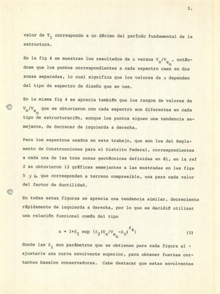 5.
valor de T 1 corresponde a un décimo del periodo fundamental de la
estructura.
En la fig 4 se muestran los resultados de o versus V0 /V , notan-
dose que los puntos correspondientes a cada espectro caen en dos
zonas separadas, lo cual significa que los valores de o. dependen
del tipo de espectro de diseño que se use.
En la misma fig 4 se aprecia también que los rangos de valores de
Vo/Ve que se obtuvieron con cada espectro son diferentes en cada
tipo de estructuración, aunque los puntos siguen una tendencia se-
mejante, de decrecer de izquierda a derecha.
Para los espectros usados en este trabajo, que son los del Regla-
mento de Construcciones para el Distrito Federal, correspondientes
a cada una de las tres zonas geotécnicas definidas en él, en la ref
2 se obtuvieron 12 gráficas semejantes a las mostradas en las figs
5 y 6, que corresponden a terreno compresible, una para cada valor
del factor de ductilidad.
En todas estas figuras se aprecia una tendencia similar, decreciente
rápidamente de izquierda a derecha, por lo que se décidió utilizar
una relación funcional conién del tipo
exp {2(Vo/Ve_3) 4} (3)0
donde las son parámetros que se obtienen para cada figura al -
ajustarle una curva envolvente superior, para obtener fuerzas cor-
tantes basales conservadoras. Cabe destacar que estas envolventes
 