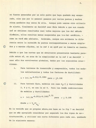 no fueron generadas por un solo punto que haya quedado muy exage-
rado, sino que por lo general pasaron por varios puntos y muchos
otros quedaron muy cerca de ella. Aunque pudo usarse otro criterio
de ajuste, finalmente se decidió usar éste debido a que aun cuando
así se obtienen resultados casi todos mayores que los del método
dinámico, ellos resultan menos exagerados que los del estático, -
como se verá ms adelante. Asimismo, aunaue era evidente la dif e-
rencia entre la sucesión de puntos correspondientes a muros acopla-
dos y a marcos rígidos, en la ref 2 se optó por no tomarla en cuenta.
Debido a que las curvas que se obtuvieron presentaron bastante pare-
cido entre s, en aras de la simplicidad en la ref 2 se decidió -
usar sólo dos envolventes globales, dadas por las siguientes ecua--
clones:
i. Para terrenos de transición y compresible, todos los mode-
los estructurales y todos los factores de ductilidad:
c = 1+1,7e 4 ' 90108 para p 0.108 (4)
u. Para terreno duro, modelos con caso KF 3 y ductilidades
2, 4 y 6, se usa la ec 4. Para las demás combinaciones
de modelos y ductilidades:
0.75
= 1+15e 4950108 para p > 0.108 (5)
donde p=V/V
o e0
En la versión que se propone ahora,con base en la fig 7 se decidió
que es rns apropiado considerar por separado los dos tipos de es--
tructuración, y utilizar una curva diferente para cada uno, quedando
de la siguiente manera:
 