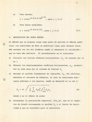 Para marcos:
-4 9(p-ü1) 0.75
a = 1+1.5e , para p > 0.11 (4 1 )
Para muros acoplados:
-4.9 (p-0.l1)
a = 1+].7e , para p > 0.11 (5')
4. DESCRIPCION DEL NUEVO METODO
El método que se propone tiene como punto de partida al método esta-
tico; los resultados de éste se modifican luego para obtener otros
ms acordes con los del dinámico seg1n lo demuestra la validación -
que se hace ms adelante. El procedimiento es el siguiente:
Calcular las fuerzas sísmicas horizontales, P, de acuerdo con la
ec 1
Obtener los desplazamientos estáticos horizontales, x., produci-
dos en cada masa por el sistema de fuerzas
Estimar el período fundamental de vibración, T 1 , del edificio,
mediante el cociente de Schwartz, el cual da resultados bas--
tante próximos a los exactos, segtn se demostró en la ref 1:
n
T = 2ir / W.x. 1 P.x. (6)1 it
9= 111.111
donde n es el ntmero de pisos
Determinar la aceleración espectral, A(T 1 ,Q) , que en el espec-
tro de diseño corresponda al período T 1 y al factor de ducti-
lidad Q que se considere para la estructura
7.
 