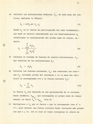 E:,
e) Calcular las aceleraciones sísmicas, x., de cada masa del edi-
ficio, mediante la fórmula
= A(T 1 ,Q) C1 x (7)
donde C 1 es el factor de participación del modo fundamental,
que aquí se calcula considerando que los desplazamientos x
constituyen la configuración del primer modo de vibrar, es -
decir:
n
W.x.
•
1.L
11
C =
2
W.x.
•
1=1 1J
Calcular el sistema de fuerzas de inercia horizontales, F,
que resultan de las aceleraciones
F.
1 11
(9)
Calcular las fuerzas cortantes, Vr? que ocasionan las fuer--
zas F 1 situadas arriba del entrepiso r (a la base del edi--
ficio le corresponden r=0 y la fuerza cortante V
0 ):
n
V = F.
r • 1
i=r
(10)
La fuerza V0 así obtenida es una aproximación de la cortante
basal dinámica, Vdl , que corresponde al primer modo de vibrar
o
exacto, es decir V Vdl (fig 8)
o
Multiplicar a y0 por el factor ct que le corresponda (ecs 4' o
5 1 ), para obtener una fuerza cortante basal corregida ms grande
(ya que a > 1) , con lo cual se logra incorporar el efecto de
u
 