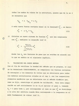 todos los modos de vibrar de la estructura, puesto que de la ec 2
se encuentra que
Vd a Vdl aV
oo o
A esta nueva fuerza cortante basal se le denotará y *, es decir:
o
*
y = aV Vo o d
o
i) Calcular un nuevo sistema de fuerzas F que sea congruente
con V , mediante la ecuaci6n (ref 2)
* W.A.x.
F. = 111
1 fl o
W.A.x.
i=1 1 1 1
(12)
donde las A i son factores de peso que se evalúan de acuerdo con
lo que se señala en el siguiente capitulo.
5. VALIJACION DEL NUEVO METODO
Con el fin de verificar la bondad del método que se propone, el cual
se ha denominado CUASIDINAMICO, se compararon las fuerzas cortantes
de entrepiso y los momentos de volteo que se obtuvieron para todos
los modelos estructurales citados en el cap 3, con los respectivos
elementos mecánicos que se obtuvieron con el método dinámico que,
como se dijo, constituye el patrón de validación. Para esta compa-
ración se usó inicialmente la ec 12,al aplicar el paso 1, tomando
= 1 para toda i, por corresponder al caso en que V se distribuye
a lo alto del edificio cuando ésta corresponde a la respuesta en el
modo fundamental de vibrar (ref 1).
(11)
 