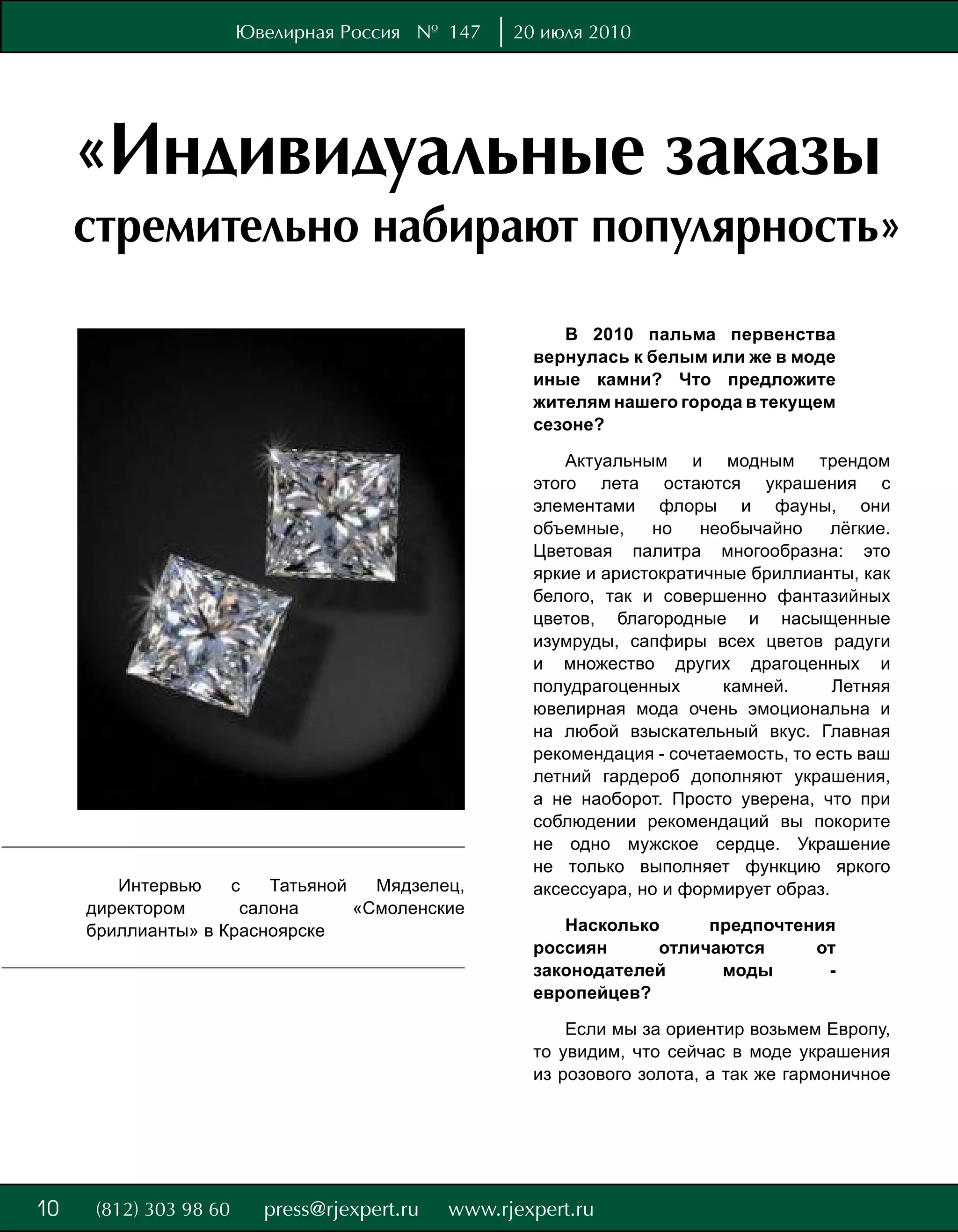 Ювелирная Россия № 147     20 июля 2010




     «Индивидуальные заказы
     стремительно набирают популярность»
                                                    В 2010 пальма первенства
                                                 вернулась к белым или же в моде
                                                 иные камни? Что предложите
                                                 жителям нашего города в текущем
                                                 сезоне?

                                                     Актуальным и модным трендом
                                                 этого лета остаются украшения с
                                                 элементами флоры и фауны, они
                                                 объемные,    но    необычайно     лёгкие.
                                                 Цветовая палитра многообразна: это
                                                 яркие и аристократичные бриллианты, как
                                                 белого, так и совершенно фантазийных
                                                 цветов, благородные и насыщенные
                                                 изумруды, сапфиры всех цветов радуги
                                                 и множество других драгоценных и
                                                 полудрагоценных      камней.      Летняя
                                                 ювелирная мода очень эмоциональна и
                                                 на любой взыскательный вкус. Главная
                                                 рекомендация - сочетаемость, то есть ваш
                                                 летний гардероб дополняют украшения,
                                                 а не наоборот. Просто уверена, что при
                                                 соблюдении рекомендаций вы покорите
                                                 не одно мужское сердце. Украшение
                                                 не только выполняет функцию яркого
        Интервью    с   Татьяной   Мядзелец,     аксессуара, но и формирует образ.
     директором      салона      «Смоленские
     бриллианты» в Красноярске                      Насколько     предпочтения
                                                 россиян     отличаются     от
                                                 законодателей     моды      -
                                                 европейцев?

                                                     Если мы за ориентир возьмем Европу,
                                                 то увидим, что сейчас в моде украшения
                                                 из розового золота, а так же гармоничное




8
10
 