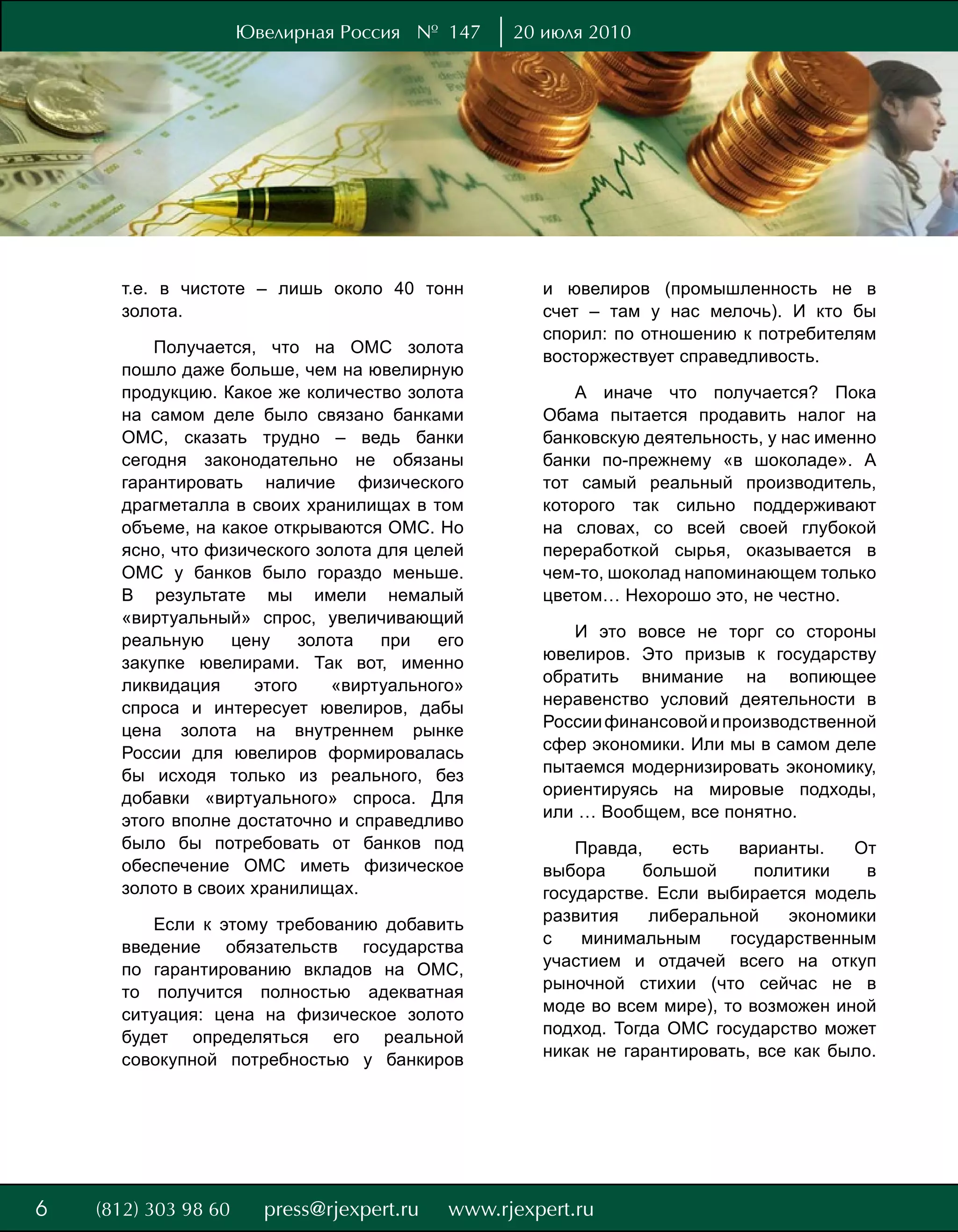 Ювелирная Россия № 147        20 июля 2010




    т.е. в чистоте – лишь около 40 тонн          и ювелиров (промышленность не в
    золота.                                      счет – там у нас мелочь). И кто бы
                                                 спорил: по отношению к потребителям
        Получается, что на ОМС золота
                                                 восторжествует справедливость.
    пошло даже больше, чем на ювелирную
    продукцию. Какое же количество золота            А иначе что получается? Пока
    на самом деле было связано банками           Обама пытается продавить налог на
    ОМС, сказать трудно – ведь банки             банковскую деятельность, у нас именно
    сегодня законодательно не обязаны            банки по-прежнему «в шоколаде». А
    гарантировать наличие физического            тот самый реальный производитель,
    драгметалла в своих хранилищах в том         которого так сильно поддерживают
    объеме, на какое открываются ОМС. Но         на словах, со всей своей глубокой
    ясно, что физического золота для целей       переработкой сырья, оказывается в
    ОМС у банков было гораздо меньше.            чем-то, шоколад напоминающем только
    В результате мы имели немалый                цветом… Нехорошо это, не честно.
    «виртуальный» спрос, увеличивающий
    реальную     цену    золота   при   его         И это вовсе не торг со стороны
    закупке ювелирами. Так вот, именно           ювелиров. Это призыв к государству
    ликвидация     этого     «виртуального»      обратить внимание на вопиющее
    спроса и интересует ювелиров, дабы           неравенство условий деятельности в
    цена золота на внутреннем рынке              России финансовой и производственной
    России для ювелиров формировалась            сфер экономики. Или мы в самом деле
    бы исходя только из реального, без           пытаемся модернизировать экономику,
    добавки «виртуального» спроса. Для           ориентируясь на мировые подходы,
    этого вполне достаточно и справедливо        или … Вообщем, все понятно.
    было бы потребовать от банков под                Правда,    есть   варианты.    От
    обеспечение ОМС иметь физическое             выбора      большой     политики    в
    золото в своих хранилищах.                   государстве. Если выбирается модель
       Если к этому требованию добавить          развития     либеральной    экономики
    введение обязательств государства            с   минимальным      государственным
    по гарантированию вкладов на ОМС,            участием и отдачей всего на откуп
    то получится полностью адекватная            рыночной стихии (что сейчас не в
    ситуация: цена на физическое золото          моде во всем мире), то возможен иной
    будет определяться его реальной              подход. Тогда ОМС государство может
    совокупной потребностью у банкиров           никак не гарантировать, все как было.




8
6
 