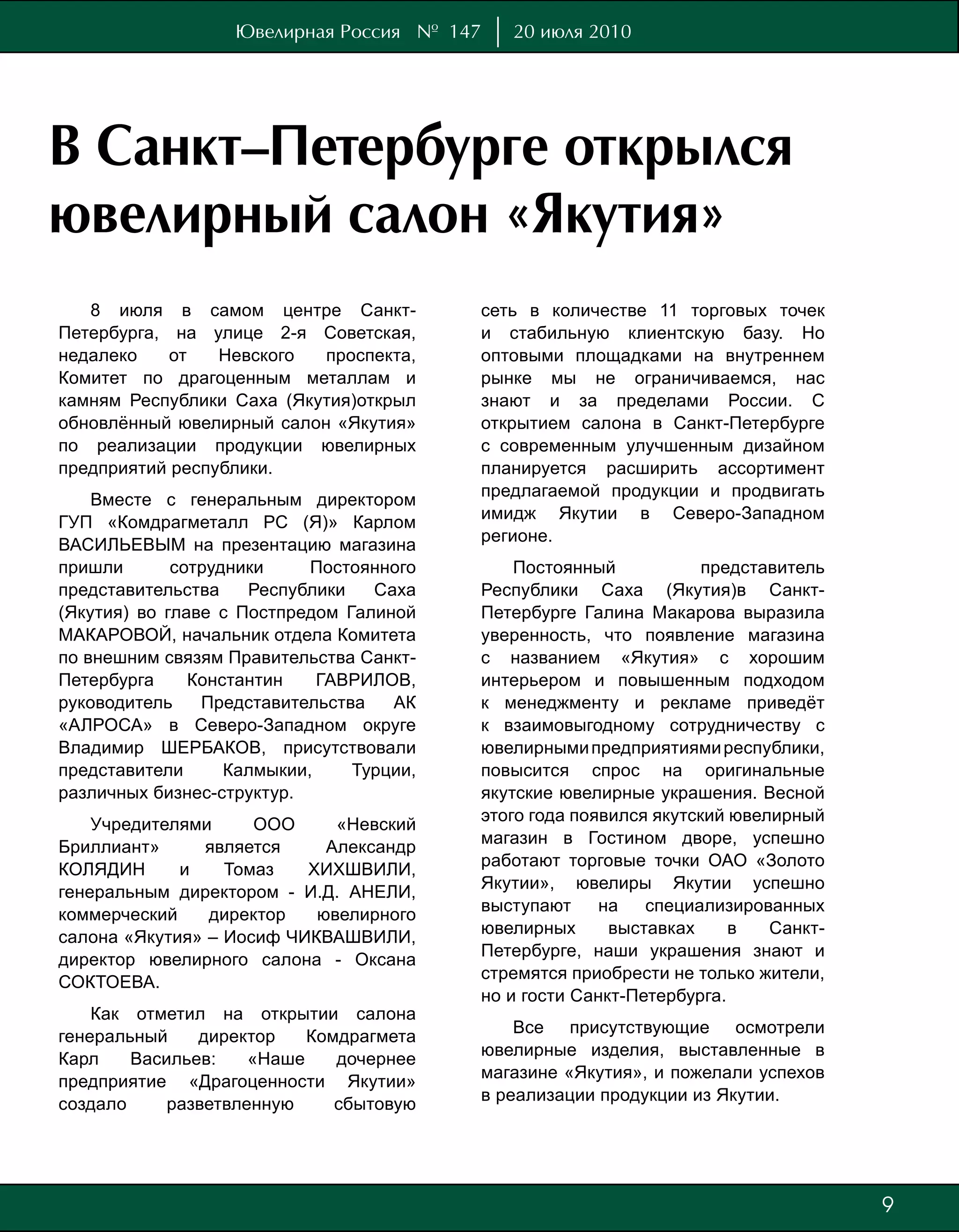 Ювелирная Россия № 147    20 июля 2010




В Санкт–Петербурге открылся
ювелирный салон «Якутия»
   8 июля в самом центре Санкт-           сеть в количестве 11 торговых точек
Петербурга, на улице 2-я Советская,       и стабильную клиентскую базу. Но
недалеко    от   Невского  проспекта,     оптовыми площадками на внутреннем
Комитет по драгоценным металлам и         рынке мы не ограничиваемся, нас
камням Республики Саха (Якутия)открыл     знают и за пределами России. С
обновлённый ювелирный салон «Якутия»      открытием салона в Санкт-Петербурге
по реализации продукции ювелирных         с современным улучшенным дизайном
предприятий республики.                   планируется расширить ассортимент
                                          предлагаемой продукции и продвигать
    Вместе с генеральным директором
                                          имидж Якутии в Северо-Западном
ГУП «Комдрагметалл РС (Я)» Карлом
                                          регионе.
ВАСИЛЬЕВЫМ на презентацию магазина
пришли       сотрудники     Постоянного       Постоянный            представитель
представительства    Республики   Саха    Республики Саха (Якутия)в Санкт-
(Якутия) во главе с Постпредом Галиной    Петербурге Галина Макарова выразила
МАКАРОВОЙ, начальник отдела Комитета      уверенность, что появление магазина
по внешним связям Правительства Санкт-    с названием «Якутия» с хорошим
Петербурга     Константин    ГАВРИЛОВ,    интерьером и повышенным подходом
руководитель    Представительства   АК    к менеджменту и рекламе приведёт
«АЛРОСА» в Северо-Западном округе         к взаимовыгодному сотрудничеству с
Владимир ШЕРБАКОВ, присутствовали         ювелирными предприятиями республики,
представители      Калмыкии,    Турции,   повысится спрос на оригинальные
различных бизнес-структур.                якутские ювелирные украшения. Весной
                                          этого года появился якутский ювелирный
    Учредителями     ООО     «Невский
                                          магазин в Гостином дворе, успешно
Бриллиант»     является     Александр
                                          работают торговые точки ОАО «Золото
КОЛЯДИН      и    Томаз   ХИХШВИЛИ,
                                          Якутии», ювелиры Якутии успешно
генеральным директором - И.Д. АНЕЛИ,
                                          выступают     на   специализированных
коммерческий    директор   ювелирного
                                          ювелирных      выставках     в   Санкт-
салона «Якутия» – Иосиф ЧИКВАШВИЛИ,
                                          Петербурге, наши украшения знают и
директор ювелирного салона - Оксана
                                          стремятся приобрести не только жители,
СОКТОЕВА.
                                          но и гости Санкт-Петербурга.
    Как отметил на открытии салона
                                              Все присутствующие осмотрели
генеральный    директор    Комдрагмета
                                          ювелирные изделия, выставленные в
Карл    Васильев:    «Наше    дочернее
                                          магазине «Якутия», и пожелали успехов
предприятие «Драгоценности Якутии»
                                          в реализации продукции из Якутии.
создало     разветвленную     сбытовую




                                                                                    9
                                                                                    7
 