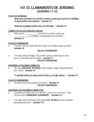 147. EL LLAMAMIENTO DE JEREMIAS
                                     (JEREMÍAS 1:1-12)
VERSO DE MEMORIA:
     "Antes que te formase en el vientre te conocí, y antes que nacieses te santifiqué,
      te di por profeta a las naciones." Jeremías 1:5

       "Entonces la palabra de Dios vino a mí, diciendo..." Jeremías 1:4

COMPLETA EN LOS ESPACIOS VACIOS:
1.  "Antes que te ______________ en el vientre te conocí, y antes que
    ________________ te santifiqué, te di por profeta a las naciones."
    Jeremías 1:5

FALSO O VERDADERO:
2.   "Y yo dije: '¡Ah! ¡ah, Señor Jehová! He aquí, no sé hablar, porque soy niño.' "
     Jeremías 1:6
                                     FALSO O VERDADERO

3.     "Y me dijo Jehová: No digas: 'Soy un niño;' porque a todo lo que te envie
       irás tú, y dirás todo lo que te mande." Jeremías 1:7
                                        FALSO O VERDADERO

ENCIERRA LA PALABRA CORRECTA:
4.   "No temas (DELANTE, DETRAS) de ellos, porque contigo estoy para librarte,
     dice Jehová." Jeremías 1:8

       "Y extendió Jehová su mano y tocó mi boca, y me dijo Jehová... " Jeremías 1:9

FALSO O VERDADERO:
5.   "He aquí he puesto mis palabras en tu boca." Jeremías 1:9
                                   FALSO O VERDADERO

ENCIERRA LAS PALABRAS CORRECTAS:
6.   "La palabra de Jehová vino a mí, diciendo: '¿Qué ves tú, Jeremías?' Y dije:
     'Veo una vara de (MANZANA, ALMENDRO).' " Jeremías 1:11

7.     "Y me dijo Jehová: 'Bien has visto; porque (YO, YO NO) apresuro mi palabra
       para ponerla por obra.' " Jeremías 1:12




                                                                                          1/2
 