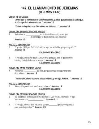 147. EL LLAMAMIENTO DE JEREMIAS
                                     (JEREMÍAS 1:1-12)
VERSO DE MEMORIA:
     "Antes que te formase en el vientre te conocí, y antes que nacieses te santifiqué,
     te di por profeta a las naciones." Jeremías 1:5
       "Entonces la palabra de Dios vino a mí, diciendo..." Jeremías 1:4

COMPLETA EN LOS ESPACIOS VACIOS:
1.  "Antes que te ______________ en el vientre te conocí, y antes que
    ________________ te santifiqué, te di por profeta a las naciones."
    Jeremías 1:5

FALSO O VERDADERO:
2.   "Y yo dije: '¡Ah! ¡ah, Señor Jehová! He aquí, no sé hablar, porque soy niño.' "
     Jeremías 1:6
                                     FALSO O VERDADERO

3.     "Y me dijo Jehová: No digas: 'Soy un niño;' porque a todo lo que te envie
       irás tú, y dirás todo lo que te mande." Jeremías 1:7
                                        FALSO O VERDADERO

COMPLETA EN EL ESPACIO VACIO:
4.  "No temas _____________ de ellos, porque contigo estoy para librarte,
    dice Jehová." Jeremías 1:8

       "Y extendió Jehová su mano y tocó mi boca, y me dijo Jehová... " Jeremías 1:9

FALSO O VERDADERO:
5.   "He aquí he puesto mis palabras en tu boca." Jeremías 1:9
                                   FALSO O VERDADERO

COMPLETA EN LOS ESPACIOS VACIOS:
6.  "La palabra de Jehová vino a mí, diciendo: '¿Qué ves tú, Jeremías?' Y dije:
    'Veo una vara de _______________.' " Jeremías 1:11

7.     "Y me dijo Jehová: 'Bien has visto; porque ________ apresuro mi palabra
       para ponerla por obra.' " Jeremías 1:12




                                                                                          3/6
 