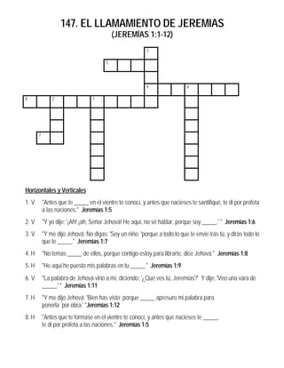147. EL LLAMAMIENTO DE JEREMIAS
                                           (JEREMÍAS 1:1-12)
                                                          3

                                       5




                                                          4                 6

8              2                 1




       7




Horizontales y Verticales
1. V       "Antes que te _____ en el vientre te conocí, y antes que nacieses te santifiqué, te di por profeta
           a las naciones." Jeremías 1:5
2. V       "Y yo dije: '¡Ah! ¡ah, Señor Jehová! He aquí, no sé hablar, porque soy _____.' " Jeremías 1:6
3. V       "Y me dijo Jehová: No digas: 'Soy un niño; 'porque a todo lo que te envie irás tú, y dirás todo lo
           que te _____." Jeremías 1:7
4. H       "No temas _____ de ellos, porque contigo estoy para librarte, dice Jehová." Jeremías 1:8
5. H       "He aquí he puesto mis palabras en tu _____." Jeremías 1:9
6. V       "La palabra de Jehová vino a mí, diciendo: '¿Qué ves tú, Jeremías?' Y dije: 'Veo una vara de
           _____.' " Jeremías 1:11
7. H       "Y me dijo Jehová: 'Bien has visto; porque _____ apresuro mi palabra para
           ponerla por obra.' "Jeremías 1:12
8. H       "Antes que te formase en el vientre te conocí, y antes que nacieses te _____,
           te di por profeta a las naciones." Jeremías 1:5
 