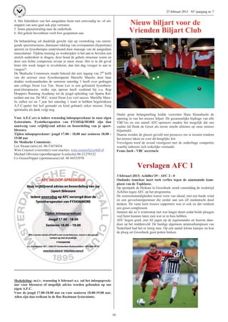 27 februari 2013 91e jaargang nr. 7

4. Het bijtrekken van het aangedane been met eenvoudig in- of uit-
stappen van auto gaat ook pijn vertonen.                                              Nieuw biljart voor de
5. Soms pijnuitstraling naar de onderbuik.
6. Het gehele bovenbeen voelt fors gespannen aan.                                     Vrienden Biljart Club
De behandeling zal duidelijk gericht zijn op versterking van omrin-
gende spierstructuren, daarnaast rekking van overspannen (hypertone)
spieren en fysiotherapie ondersteund door massage van de aangedane
musculatuur. Tijdens training en wedstrijden is het aan te bevelen een
stretch undershort te dragen, deze houd de gehele structuur warm en
door een lichte compressie ervaar je meer steun. Het is in dit geval
beter één week langer te revalideren, dan één dag vroeger te aan te
vangen!!
De Medische Commissie maakt bekend dat met ingang van 2de helft
van dit seizoen onze fysiotherapeute Marielle Marelis door haar
drukke werkzaamheden de senioren zaterdag 1 heeft over gedragen
aan collega Swan Lee Tan. Swan Lee is een gelouterd fysiothera-
peut/chiropractor, welke zijn sporen heeft verdiend bij o.a. Rop
Druppers Running Acadamy tot de jeugd opleiding van Sparta Rot-
terdam aan toe. De M.C. wenst Swan Lee veel succes. Mariëlle Mare-
lis zullen we na 7 jaar het zaterdag 1 team te hebben begeleid(een
A.F.C.speler het hof gemaakt en kind gebaart) zeker missen. Enig
spiritualia als dank volgt nog.
                                                                              Onder grote belangstelling leidde voorzitter Hans Honsdrecht de
Voor A.F.C.ers is iedere woensdag inloopspreekuur in onze eigen               opening in van het nieuwe biljart. De gezamenlijke bijdrage van alle
fysioruimte. Fysiotherapeuten van FYSIO&MORE zijn dan                         VBC'ers en een aantal AFC-sponsors maakte het mogelijk dat ons
aanwezig voor vrijblijvend advies en beoordeling van je sport-                oudste lid Henk de Groot als eerste mocht afstoten op onze nieuwe
blessure.                                                                     biljarttafel.
Tijden inloopspreekuur: jeugd 17.00 - 18.00 uur senioren 18.00 -              Daarna werden de glazen gevuld met prosecco om te toosten rondom
19.00 uur                                                                     het nieuwe laken en voor dit heuglijke feit.
De Medische Commissie:                                                        Vervolgens werd de avond voortgezet met de onderlinge competitie
Lex Swaan (arts) tel. 06-53674434                                             waarbij iedereen zich wekelijks vermaakt.
Wim Crouwel (voorzitter) voor reacties: wim.crouwel@xs4all.nl                 Frans Juch - VBC secretaris
Michael Olivieira (sporttherapeut A-selectie) 06-21278122
Co GroszeNipper (sportmasseur) tel. 06 44352970

                                                                                            Verslagen AFC 1
                                                                              3 februari 2013: Achilles’29 - AFC 2 - 0
                                                                              Ondanks tomeloze inzet toch verlies tegen de aanstaande kam-
                                                                              pioen van de Topklasse.
                                                                              Op sportpark de Heikant in Groesbeek stond vanmiddag de wedstrijd
                                                                              Achilles tegen AFC op het programma.
                                                                              De weersomstandigheden waren verre van ideaal, met een harde wind
                                                                              en een gevoelstemperatuur die eerder aan een elf stedentocht deed
                                                                              denken. De vaste kern trouwe supporters was er ook en dat verdient
                                                                              een groot compliment.
                                                                              Jammer dat zo’n winterstop niet wat langer duurt zodat beide ploegen
                                                                              veel beter kunnen laten zien wat ze in huis hebben.
                                                                              AFC begon goed ,met fel jagen op de tegenstander en heerste daar-
                                                                              door op het middenveld. De huidige algemeen amateurkampioen van
                                                                              Nederland had het er lastig mee. Op een aantal kleine kansjes na kon
                                                                              de ploeg uit Groesbeek geen potten breken.




Mededeling: m.i.v. woensdag 6 februari a.s. zal het inloopspreek-
uur voor blessures of mogelijk advies worden gehouden op ons
eigen A.F.C.
Voor de jeugd 17.00-18.00 uur en voor senioren 18.00-19.00 uur.
Allen zijn dan welkom in de Bas Rachman fysioruimte.




                                                                         10
 