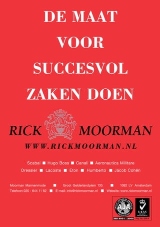 DE MAAT
                              VOOR
               SUCCESVOL
          ZAKEN DOEN


         W W W. R I C K M O O R M A N . N L

           Scabal          Hugo Boss       Canali      Aeronautica Militare
       Dressler        Lacoste         Eton       Humberto        Jacob Cohën


Moorman Mannenmode                Groot Gelderlandplein 135           1082 LV Amsterdam
Telefoon 020 - 644 11 62      E-mail: info@rickmoorman.nl     Website: www.rickmoorman.nl
 