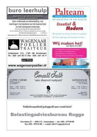 buro leerhulp
           diagnostiek en specialistische behandeling                                          Rozenburglaan 12 - Duivendrecht - 020 - 495 0 435
                 bij dyslexie en leerproblemen
                                                                                             DÈ DRUKKER IN UW REGIO!
      Voor onderzoek en behandeling van
   leerlingen met dyslexie van de basisschool
           en het voortgezet onderwijs
                                                                                                 Creatief                    &
                Voor meer informatie ga naar www.buroleerhulp.nl!
    Van 5 t/m 9 augustus 2013 is er ‘t Kofschip, een bijspijkerkamp voor lezen en spellen.
                                                                                                                 Modern
                         Gecertificeerd dyslexiebehandelaar
                                                                                             Drukwerk of printwerk nodig?
Argonautenstraat 17, 1076 KJ Amsterdam, tel. 020-6427542, www.buroleerhulp.nl
                                                                                             Grote oplage of enkele stuks...


                                                                                             Wij maken het!       zowel digitaal als in offset

                                                                                              • van visitekaartje t/m groot formaat posters.
                                                                                              • van huisstijlen tot bedrijfsbrochure.
                                                                                              • geboortekaartjes, trouwkaarten, etc. . .
                                                                                                zowel eigen ontwerp als kaartjes van alle merken.




                                                                                                  www.palteam.nl - drukkerij@palteam.nl




    COFFEE CORNER
    Willemsparkweg 1
                                                               ‘een sfeervol rustpunt’                                       EATINGHOUSE
                                                                                                                                    van Baerlestraat 52
    Tel. 6620029                                                                                                                         Tel. 6714864

    Open    8.00 - 19.00 uur                                                                                               Open 11.00 - 21.30 uur
    Zondag 11.00 - 18.00 uur                                                                                               Zondag 11.00 - 18.00 uur


                                                                                                                                           Specialiteit:
    Heerlijke broodjes                                                                                                                  Gebakken Tong
    ontbijt en lunch                                tegenover het Stedelijk Museum, een blok van het Concertgebouw                          Tournedos
                                                          tevens Traiteur voor thuisdiners – tel. (020) 679 47 41




                                   Vakbekwaamheid gekoppeld aan creativiteit!


     Belastingadviesbureau Rogge
                             Overdam 33 – 1081 CG Amsterdam – tel.: 020 - 675 08 89
                                 fax: 020 - 470 52 80 – e-mail: info@roggeadvies.nl
 