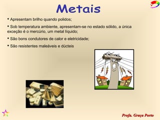  Apresentam brilho quando polidos;
 Sob temperatura ambiente, apresentam-se no estado sólido, a única
exceção é o mercúrio, um metal líquido;
 São bons condutores de calor e eletricidade;
 São resistentes maleáveis e dúcteis




                                                             Profa. Graça Porto
 