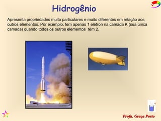 Apresenta propriedades muito particulares e muito diferentes em relação aos
outros elementos. Por exemplo, tem apenas 1 elétron na camada K (sua única
camada) quando todos os outros elementos têm 2.




                                                             Profa. Graça Porto
 