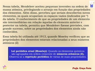 Nessa tabela, Mendeleev aceitou pequenas inversões na ordem de
massa atômica, privilegiando o arranjo em função das propriedades
dos elementos. Além disso, percebeu que seriam descobertos novos
elementos, os quais ocupariam os espaços vazios (indicados por *)
da tabela. O conhecimento de que as propriedades de um elemento
são intermediárias em relação àquelas do elemento anterior e
posterior na tabela, permitiu que Mendeleev fizesse previsões, com
grande sucesso, sobre as propriedades dos elementos ainda não
conhecidos.
Essa tabela foi utilizada até 1913, quando Moseley verificou que as
propriedades dos elementos estavam relacionadas a seus números
atômicos (Z)


     Lei periódica atual (Moseley): Quando os elementos químicos
     são agrupados em ordem crescente de números atômicos (Z),
    Observa-se a repetição periódica de várias de suas propriedades.



                                                        Profa. Graça Porto
 