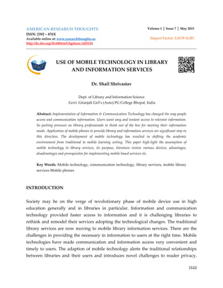 1532
AMERICAN RESEARCH THOUGHTS
ISSN: 2392 – 876X
Available online at: www.researchthoughts.us
http://dx.doi.org/10.6084/m9.figshare.1425154
Volume 1 │ Issue 7 │ May 2015
Impact Factor: 2.0178 (UIF)
USE OF MOBILE TECHNOLOGY IN LIBRARY
AND INFORMATION SERVICES
Dr. Shail Shrivastav
Dept. of Library and Information Science
Govt. Gitanjali Girl’s (Auto) PG College Bhopal, India
Abstract: Implementation of Information & Communication Technology has changed the way people
access and communication information. Users want easy and instant access to relevant information.
So putting pressure on library professionals to think out of the box for meeting their information
needs. Application of mobile phones to provide library and information services are significant step in
this direction. The development of mobile technology has resulted in shifting the academic
environment from traditional to mobile learning setting. This paper high-light the assumption of
mobile technology in library services, its purpose, literature review various devices, advantages,
disadvantages and prerequisites for implementing mobile based services etc.
Key Words: Mobile technology, communication technology, library services, mobile library
services Mobile phones
INTRODUCTION
Society may be on the verge of revolutionary phase of mobile device use in high
education generally and in libraries in particular. Information and communication
technology provided faster access to information and it is challenging libraries to
rethink and remodel their services adopting the technological changes. The traditional
library services are now moving to mobile library information services. There are the
challenges in providing the necessary in information to users at the right time. Mobile
technologies have made communication and information access very convenient and
timely to users. The adaption of mobile technology alerts the traditional relationships
between libraries and their users and introduces novel challenges to reader privacy.
 